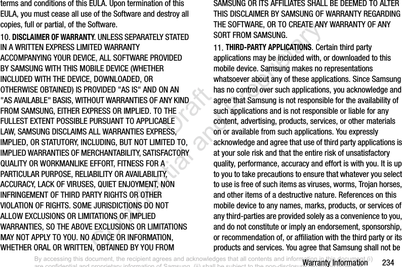 Warranty Information       234terms and conditions of this EULA. Upon termination of this EULA, you must cease all use of the Software and destroy all copies, full or partial, of the Software.10. DISCLAIMER OF WARRANTY. UNLESS SEPARATELY STATED IN A WRITTEN EXPRESS LIMITED WARRANTY ACCOMPANYING YOUR DEVICE, ALL SOFTWARE PROVIDED BY SAMSUNG WITH THIS MOBILE DEVICE (WHETHER INCLUDED WITH THE DEVICE, DOWNLOADED, OR OTHERWISE OBTAINED) IS PROVIDED &quot;AS IS&quot; AND ON AN &quot;AS AVAILABLE&quot; BASIS, WITHOUT WARRANTIES OF ANY KIND FROM SAMSUNG, EITHER EXPRESS OR IMPLIED. TO THE FULLEST EXTENT POSSIBLE PURSUANT TO APPLICABLE LAW, SAMSUNG DISCLAIMS ALL WARRANTIES EXPRESS, IMPLIED, OR STATUTORY, INCLUDING, BUT NOT LIMITED TO, IMPLIED WARRANTIES OF MERCHANTABILITY, SATISFACTORY QUALITY OR WORKMANLIKE EFFORT, FITNESS FOR A PARTICULAR PURPOSE, RELIABILITY OR AVAILABILITY, ACCURACY, LACK OF VIRUSES, QUIET ENJOYMENT, NON INFRINGEMENT OF THIRD PARTY RIGHTS OR OTHER VIOLATION OF RIGHTS. SOME JURISDICTIONS DO NOT ALLOW EXCLUSIONS OR LIMITATIONS OF IMPLIED WARRANTIES, SO THE ABOVE EXCLUSIONS OR LIMITATIONS MAY NOT APPLY TO YOU. NO ADVICE OR INFORMATION, WHETHER ORAL OR WRITTEN, OBTAINED BY YOU FROM SAMSUNG OR ITS AFFILIATES SHALL BE DEEMED TO ALTER THIS DISCLAIMER BY SAMSUNG OF WARRANTY REGARDING THE SOFTWARE, OR TO CREATE ANY WARRANTY OF ANY SORT FROM SAMSUNG. 11. THIRD-PARTY APPLICATIONS. Certain third party applications may be included with, or downloaded to this mobile device. Samsung makes no representations whatsoever about any of these applications. Since Samsung has no control over such applications, you acknowledge and agree that Samsung is not responsible for the availability of such applications and is not responsible or liable for any content, advertising, products, services, or other materials on or available from such applications. You expressly acknowledge and agree that use of third party applications is at your sole risk and that the entire risk of unsatisfactory quality, performance, accuracy and effort is with you. It is up to you to take precautions to ensure that whatever you select to use is free of such items as viruses, worms, Trojan horses, and other items of a destructive nature. References on this mobile device to any names, marks, products, or services of any third-parties are provided solely as a convenience to you, and do not constitute or imply an endorsement, sponsorship, or recommendation of, or affiliation with the third party or its products and services. You agree that Samsung shall not be By accessing this document, the recipient agrees and acknowledges that all contents and information in this document (i) are confidential and proprietary information of Samsung, (ii) shall be subject to the non-disclosure regarding project H  and Project B, and (iii) shall not be disclosed by the recipient to any third party. Samsung Proprietary and Confidential                    Draft Confidential and Proprietary 