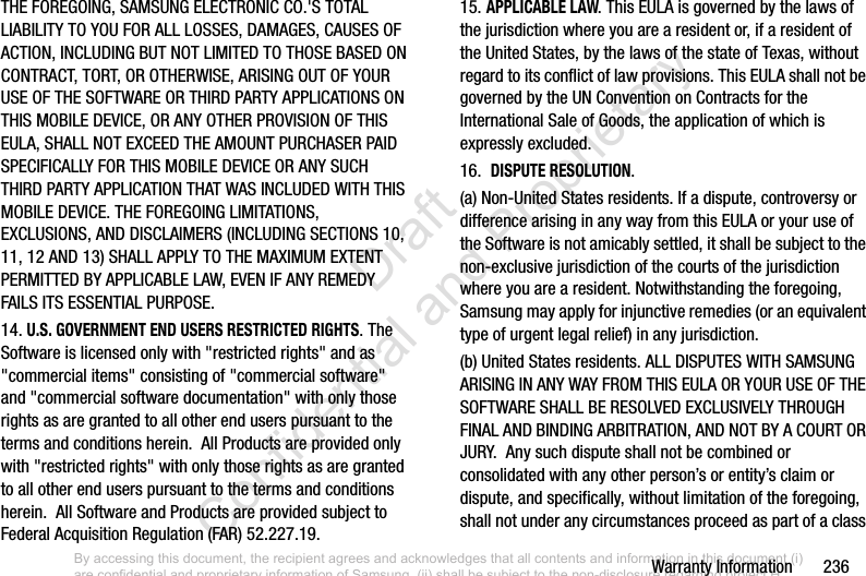 Warranty Information       236THE FOREGOING, SAMSUNG ELECTRONIC CO.&apos;S TOTAL LIABILITY TO YOU FOR ALL LOSSES, DAMAGES, CAUSES OF ACTION, INCLUDING BUT NOT LIMITED TO THOSE BASED ON CONTRACT, TORT, OR OTHERWISE, ARISING OUT OF YOUR USE OF THE SOFTWARE OR THIRD PARTY APPLICATIONS ON THIS MOBILE DEVICE, OR ANY OTHER PROVISION OF THIS EULA, SHALL NOT EXCEED THE AMOUNT PURCHASER PAID SPECIFICALLY FOR THIS MOBILE DEVICE OR ANY SUCH THIRD PARTY APPLICATION THAT WAS INCLUDED WITH THIS MOBILE DEVICE. THE FOREGOING LIMITATIONS, EXCLUSIONS, AND DISCLAIMERS (INCLUDING SECTIONS 10, 11, 12 AND 13) SHALL APPLY TO THE MAXIMUM EXTENT PERMITTED BY APPLICABLE LAW, EVEN IF ANY REMEDY FAILS ITS ESSENTIAL PURPOSE.14. U.S. GOVERNMENT END USERS RESTRICTED RIGHTS. The Software is licensed only with &quot;restricted rights&quot; and as &quot;commercial items&quot; consisting of &quot;commercial software&quot; and &quot;commercial software documentation&quot; with only those rights as are granted to all other end users pursuant to the terms and conditions herein.  All Products are provided only with &quot;restricted rights&quot; with only those rights as are granted to all other end users pursuant to the terms and conditions herein.  All Software and Products are provided subject to Federal Acquisition Regulation (FAR) 52.227.19.  15. APPLICABLE LAW. This EULA is governed by the laws of the jurisdiction where you are a resident or, if a resident of the United States, by the laws of the state of Texas, without regard to its conflict of law provisions. This EULA shall not be governed by the UN Convention on Contracts for the International Sale of Goods, the application of which is expressly excluded. 16.  DISPUTE RESOLUTION.  (a) Non-United States residents. If a dispute, controversy or difference arising in any way from this EULA or your use of the Software is not amicably settled, it shall be subject to the non-exclusive jurisdiction of the courts of the jurisdiction where you are a resident. Notwithstanding the foregoing, Samsung may apply for injunctive remedies (or an equivalent type of urgent legal relief) in any jurisdiction.(b) United States residents. ALL DISPUTES WITH SAMSUNG ARISING IN ANY WAY FROM THIS EULA OR YOUR USE OF THE SOFTWARE SHALL BE RESOLVED EXCLUSIVELY THROUGH FINAL AND BINDING ARBITRATION, AND NOT BY A COURT OR JURY.  Any such dispute shall not be combined or consolidated with any other person’s or entity’s claim or dispute, and specifically, without limitation of the foregoing, shall not under any circumstances proceed as part of a class By accessing this document, the recipient agrees and acknowledges that all contents and information in this document (i) are confidential and proprietary information of Samsung, (ii) shall be subject to the non-disclosure regarding project H  and Project B, and (iii) shall not be disclosed by the recipient to any third party. Samsung Proprietary and Confidential                    Draft Confidential and Proprietary 