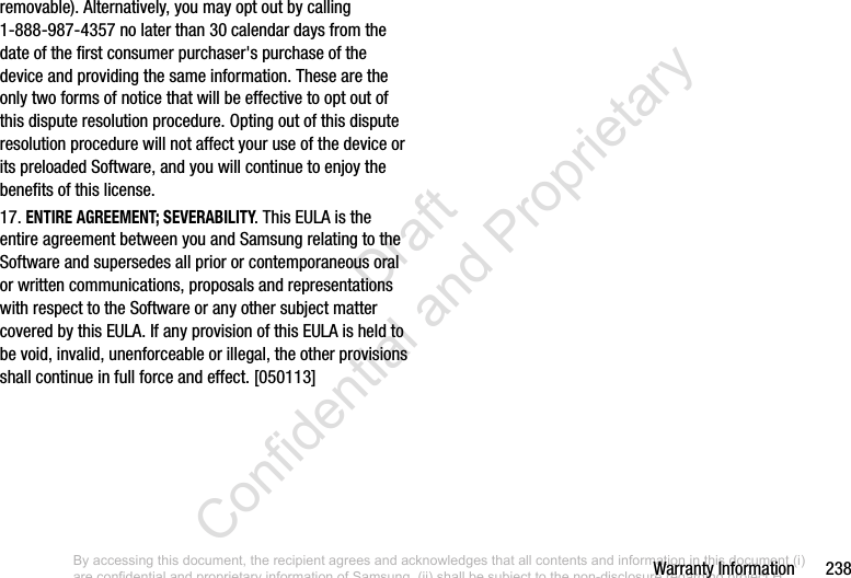 Warranty Information       238removable). Alternatively, you may opt out by calling 1-888-987-4357 no later than 30 calendar days from the date of the first consumer purchaser&apos;s purchase of the device and providing the same information. These are the only two forms of notice that will be effective to opt out of this dispute resolution procedure. Opting out of this dispute resolution procedure will not affect your use of the device or its preloaded Software, and you will continue to enjoy the benefits of this license.17. ENTIRE AGREEMENT; SEVERABILITY. This EULA is the entire agreement between you and Samsung relating to the Software and supersedes all prior or contemporaneous oral or written communications, proposals and representations with respect to the Software or any other subject matter covered by this EULA. If any provision of this EULA is held to be void, invalid, unenforceable or illegal, the other provisions shall continue in full force and effect. [050113]By accessing this document, the recipient agrees and acknowledges that all contents and information in this document (i) are confidential and proprietary information of Samsung, (ii) shall be subject to the non-disclosure regarding project H  and Project B, and (iii) shall not be disclosed by the recipient to any third party. Samsung Proprietary and Confidential                    Draft Confidential and Proprietary 