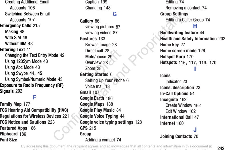        242Creating Additional Email Accounts 106Switching Between Email Accounts 107Emergency Calls 215Making 48With SIM 48Without SIM 48Entering Text 41Changing the Text Entry Mode 42Using 123Sym Mode 43Using Abc Mode 43Using Swype 44, 45Using Symbol/Numeric Mode 43Exposure to Radio Frequency (RF) Signals 202FFamily Map 177FCC Hearing Aid Compatibility (HAC) Regulations for Wireless Devices 221FCC Notice and Cautions 223Featured Apps 186Flipboard 186Font SizeCaption 199Changing 148GGallery 86viewing pictures 87viewing videos 87Gestures 133Browse Image 28Direct call 28Mute/pause 29Overview 28Zoom 28Getting Started 6Setting Up Your Phone 6Voice mail 13Gmail 107Google Earth 186Google Maps 188Google Play Music 84Google Voice Typing 44Google voice typing settings 128GPS 215GroupAdding a contact 74Editing 74Removing a contact 74Group SettingsEditing a Caller Group 74HHandwriting feature 44Health and Safety Information 202Home key 27Home screen mode 126Hotspot Guru 170Hotspots 116, 117, 119, 170IIconsIndicator 23Icons, description 23In-Call Options 54Incognito 162Create Window 162Exit Window 162International Call 47Internet 160JJoining Contacts 70By accessing this document, the recipient agrees and acknowledges that all contents and information in this document (i) are confidential and proprietary information of Samsung, (ii) shall be subject to the non-disclosure regarding project H  and Project B, and (iii) shall not be disclosed by the recipient to any third party. Samsung Proprietary and Confidential                    Draft Confidential and Proprietary 