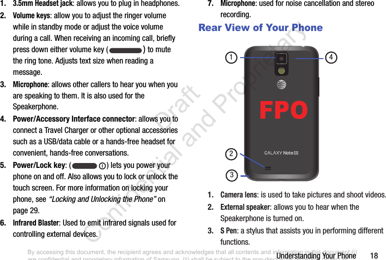 Understanding Your Phone       181.3.5mm Headset jack: allows you to plug in headphones.2.Volume keys: allow you to adjust the ringer volume while in standby mode or adjust the voice volume during a call. When receiving an incoming call, briefly press down either volume key ( ) to mute the ring tone. Adjusts text size when reading a message.3.Microphone: allows other callers to hear you when you are speaking to them. It is also used for the Speakerphone.4. Power/Accessory Interface connector: allows you to connect a Travel Charger or other optional accessories such as a USB/data cable or a hands-free headset for convenient, hands-free conversations.5. Power/Lock key: ( ) lets you power your phone on and off. Also allows you to lock or unlock the touch screen. For more information on locking your phone, see “Locking and Unlocking the Phone” on page 29.6.Infrared Blaster: Used to emit infrared signals used for controlling external devices. 7.Microphone: used for noise cancellation and stereo recording.Rear View of Your Phone 1.Camera lens: is used to take pictures and shoot videos.2.External speaker: allows you to hear when the Speakerphone is turned on.3.S Pen: a stylus that assists you in performing different functions.2413FPOBy accessing this document, the recipient agrees and acknowledges that all contents and information in this document (i) are confidential and proprietary information of Samsung, (ii) shall be subject to the non-disclosure regarding project H  and Project B, and (iii) shall not be disclosed by the recipient to any third party. Samsung Proprietary and Confidential                    Draft Confidential and Proprietary 