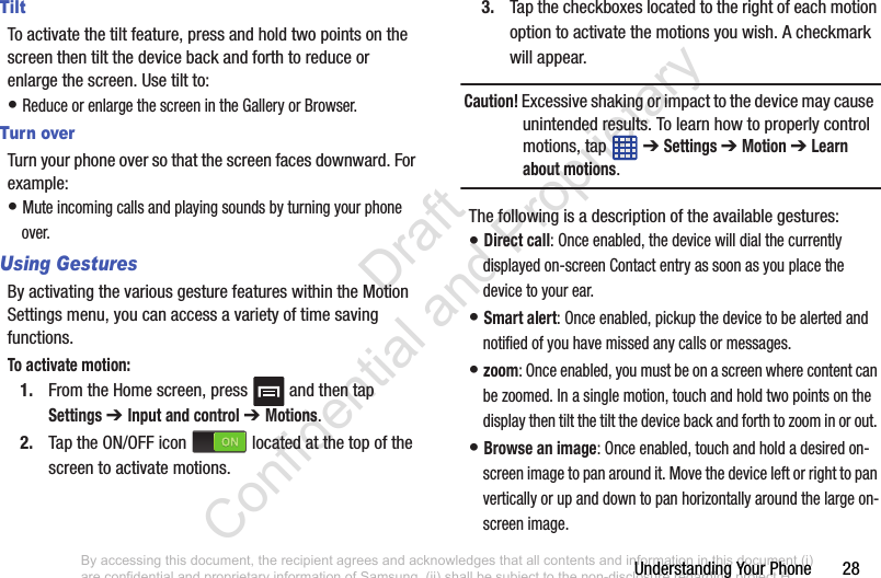 Understanding Your Phone       28TiltTo activate the tilt feature, press and hold two points on the screen then tilt the device back and forth to reduce or enlarge the screen. Use tilt to:• Reduce or enlarge the screen in the Gallery or Browser.Turn overTurn your phone over so that the screen faces downward. For example:• Mute incoming calls and playing sounds by turning your phone over.Using GesturesBy activating the various gesture features within the Motion Settings menu, you can access a variety of time saving functions.To activate motion:1. From the Home screen, press   and then tap Settings ➔ Input and control ➔ Motions.2. Tap the ON/OFF icon   located at the top of the screen to activate motions.3. Tap the checkboxes located to the right of each motion option to activate the motions you wish. A checkmark will appear.Caution! Excessive shaking or impact to the device may cause  unintended results. To learn how to properly control motions, tap   ➔ Settings ➔ Motion ➔ Learn about motions.The following is a description of the available gestures:• Direct call: Once enabled, the device will dial the currently displayed on-screen Contact entry as soon as you place the device to your ear. • Smart alert: Once enabled, pickup the device to be alerted and notified of you have missed any calls or messages. • zoom: Once enabled, you must be on a screen where content can be zoomed. In a single motion, touch and hold two points on the display then tilt the tilt the device back and forth to zoom in or out. • Browse an image: Once enabled, touch and hold a desired on-screen image to pan around it. Move the device left or right to pan vertically or up and down to pan horizontally around the large on-screen image.By accessing this document, the recipient agrees and acknowledges that all contents and information in this document (i) are confidential and proprietary information of Samsung, (ii) shall be subject to the non-disclosure regarding project H  and Project B, and (iii) shall not be disclosed by the recipient to any third party. Samsung Proprietary and Confidential                    Draft Confidential and Proprietary 