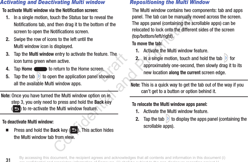 31Activating and Deactivating Multi windowTo activate Multi window via the Notification screen:1. In a single motion, touch the Status bar to reveal the Notifications tab, and then drag it to the bottom of the screen to open the Notifications screen.2. Swipe the row of icons to the left until the Multi window icon is displayed.3. Tap the Multi window entry to activate the feature. The icon turns green when active. 4. Tap Home   to return to the Home screen.5. Tap the tab   to open the application panel showing all the available Multi window apps.Note: Once you have turned the Multi window option on in step 3, you only need to press and hold the Back key ( ) to re-activate the Multi window feature.To deactivate Multi window:  Press and hold the Back key ( ). This action hides the Multi window tab from view.Repositioning the Multi WindowThe Multi window contains two components: tab and apps panel. The tab can be manually moved across the screen. The apps panel (containing the scrollable apps) can be relocated to lock onto the different sides of the screen (top/bottom/left/right).To move the tab:1. Activate the Multi window feature.2. In a single motion, touch and hold the tab   for approximately one-second, then slowly drag it to its new location along the current screen edge.Note: This is a quick way to get the tab out of the way if you can’t get to a button or option behind it. To relocate the Multi window apps panel:1. Activate the Multi window feature.2. Tap the tab  to display the apps panel (containing the scrollable apps).By accessing this document, the recipient agrees and acknowledges that all contents and information in this document (i) are confidential and proprietary information of Samsung, (ii) shall be subject to the non-disclosure regarding project H  and Project B, and (iii) shall not be disclosed by the recipient to any third party. Samsung Proprietary and Confidential                    Draft Confidential and Proprietary 