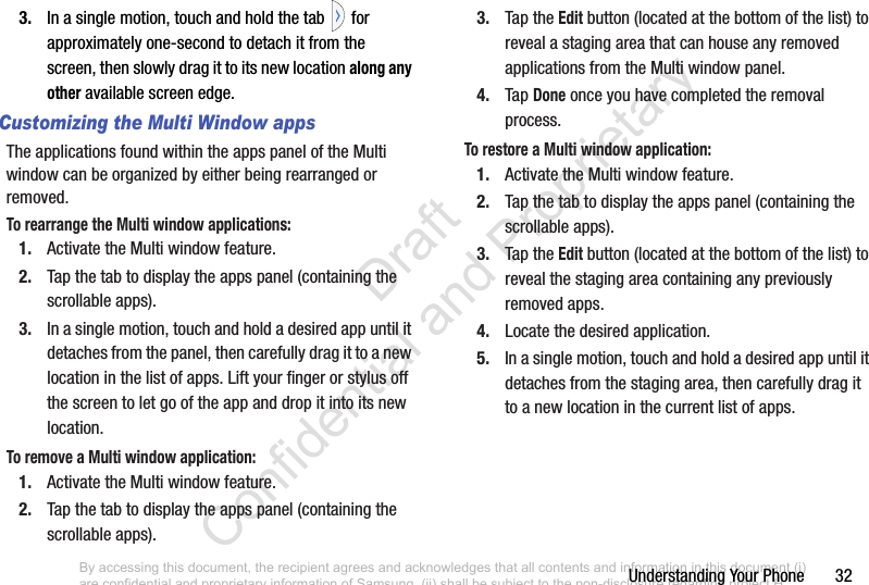 Understanding Your Phone       323. In a single motion, touch and hold the tab   for approximately one-second to detach it from the screen, then slowly drag it to its new location along any other available screen edge.Customizing the Multi Window appsThe applications found within the apps panel of the Multi window can be organized by either being rearranged or removed.To rearrange the Multi window applications:1. Activate the Multi window feature.2. Tap the tab to display the apps panel (containing the scrollable apps).3. In a single motion, touch and hold a desired app until it detaches from the panel, then carefully drag it to a new location in the list of apps. Lift your finger or stylus off the screen to let go of the app and drop it into its new location.To remove a Multi window application:1. Activate the Multi window feature.2. Tap the tab to display the apps panel (containing the scrollable apps).3. Tap the Edit button (located at the bottom of the list) to reveal a staging area that can house any removed applications from the Multi window panel.4. Tap Done once you have completed the removal process.To restore a Multi window application:1. Activate the Multi window feature.2. Tap the tab to display the apps panel (containing the scrollable apps).3. Tap the Edit button (located at the bottom of the list) to reveal the staging area containing any previously removed apps.4. Locate the desired application.5. In a single motion, touch and hold a desired app until it detaches from the staging area, then carefully drag it to a new location in the current list of apps.By accessing this document, the recipient agrees and acknowledges that all contents and information in this document (i) are confidential and proprietary information of Samsung, (ii) shall be subject to the non-disclosure regarding project H  and Project B, and (iii) shall not be disclosed by the recipient to any third party. Samsung Proprietary and Confidential                    Draft Confidential and Proprietary 