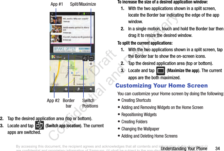 Understanding Your Phone       342. Tap the desired application area (top or bottom).3. Locate and tap   (Switch app location). The current apps are switched.To increase the size of a desired application window:1. With the two applications shown in a split screen, locate the Border bar indicating the edge of the app window.2. In a single motion, touch and hold the Border bar then drag it to resize the desired window.To split the current applications:1. With the two applications shown in a split screen, tap the Border bar to show the on-screen icons.2. Tap the desired application area (top or bottom).3. Locate and tap   (Maximize the app). The current apps are the both maximized.Customizing Your Home ScreenYou can customize your Home screen by doing the following: • Creating Shortcuts• Adding and Removing Widgets on the Home Screen• Repositioning Widgets• Creating Folders• Changing the Wallpaper• Adding and Deleting Home ScreensApp #1 Split/MaximizeApp #2 Border SwitchPositionsbarBy accessing this document, the recipient agrees and acknowledges that all contents and information in this document (i) are confidential and proprietary information of Samsung, (ii) shall be subject to the non-disclosure regarding project H  and Project B, and (iii) shall not be disclosed by the recipient to any third party. Samsung Proprietary and Confidential                    Draft Confidential and Proprietary 