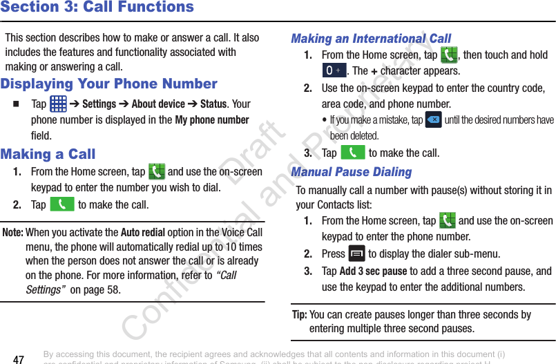 47Section 3: Call FunctionsThis section describes how to make or answer a call. It also includes the features and functionality associated with making or answering a call.Displaying Your Phone Number  Tap  ➔ Settings ➔ About device ➔ Status. Your phone number is displayed in the My phone number field.Making a Call1. From the Home screen, tap   and use the on-screen keypad to enter the number you wish to dial.2. Tap   to make the call.Note: When you activate the Auto redial option in the Voice Call menu, the phone will automatically redial up to 10 times when the person does not answer the call or is already on the phone. For more information, refer to “Call Settings”  on page 58.Making an International Call1. From the Home screen, tap  , then touch and hold . The + character appears.2. Use the on-screen keypad to enter the country code, area code, and phone number. •If you make a mistake, tap  until the desired numbers have been deleted.3. Tap   to make the call.Manual Pause DialingTo manually call a number with pause(s) without storing it in your Contacts list:1. From the Home screen, tap   and use the on-screen keypad to enter the phone number.2. Press   to display the dialer sub-menu.3. Tap Add 3 sec pause to add a three second pause, and use the keypad to enter the additional numbers.Tip: You can create pauses longer than three seconds by entering multiple three second pauses.By accessing this document, the recipient agrees and acknowledges that all contents and information in this document (i) are confidential and proprietary information of Samsung, (ii) shall be subject to the non-disclosure regarding project H  and Project B, and (iii) shall not be disclosed by the recipient to any third party. Samsung Proprietary and Confidential                    Draft Confidential and Proprietary 