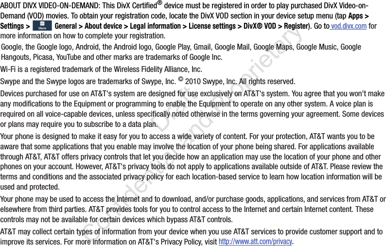 ABOUT DIVX VIDEO-ON-DEMAND: This DivX Certified® device must be registered in order to play purchased DivX Video-on-Demand (VOD) movies. To obtain your registration code, locate the DivX VOD section in your device setup menu (tap Apps &gt; Settings &gt;  General &gt; About device &gt; Legal information &gt; License settings &gt; DivX® VOD &gt; Register). Go to vod.divx.com for more information on how to complete your registration.Google, the Google logo, Android, the Android logo, Google Play, Gmail, Google Mail, Google Maps, Google Music, Google Hangouts, Picasa, YouTube and other marks are trademarks of Google Inc.Wi-Fi is a registered trademark of the Wireless Fidelity Alliance, Inc.Swype and the Swype logos are trademarks of Swype, Inc. © 2010 Swype, Inc. All rights reserved.Devices purchased for use on AT&amp;T&apos;s system are designed for use exclusively on AT&amp;T&apos;s system. You agree that you won&apos;t make any modifications to the Equipment or programming to enable the Equipment to operate on any other system. A voice plan is required on all voice-capable devices, unless specifically noted otherwise in the terms governing your agreement. Some devices or plans may require you to subscribe to a data plan.Your phone is designed to make it easy for you to access a wide variety of content. For your protection, AT&amp;T wants you to be aware that some applications that you enable may involve the location of your phone being shared. For applications available through AT&amp;T, AT&amp;T offers privacy controls that let you decide how an application may use the location of your phone and other phones on your account. However, AT&amp;T&apos;s privacy tools do not apply to applications available outside of AT&amp;T. Please review the terms and conditions and the associated privacy policy for each location-based service to learn how location information will be used and protected.Your phone may be used to access the Internet and to download, and/or purchase goods, applications, and services from AT&amp;T or elsewhere from third parties. AT&amp;T provides tools for you to control access to the Internet and certain Internet content. These controls may not be available for certain devices which bypass AT&amp;T controls.AT&amp;T may collect certain types of information from your device when you use AT&amp;T services to provide customer support and to improve its services. For more information on AT&amp;T&apos;s Privacy Policy, visit http://www.att.com/privacy. By accessing this document, the recipient agrees and acknowledges that all contents and information in this document (i) are confidential and proprietary information of Samsung, (ii) shall be subject to the non-disclosure regarding project H  and Project B, and (iii) shall not be disclosed by the recipient to any third party. Samsung Proprietary and Confidential                    Draft Confidential and Proprietary 