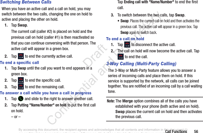 Call Functions       56Switching Between CallsWhen you have an active call and a call on hold, you may switch between the two calls, changing the one on hold to active and placing the other on hold. 1. Tap Swap. The current call (caller #2) is placed on hold and the previous call on hold (caller #1) is then reactivated so that you can continue conversing with that person. The active call will appear in a green box.2. Tap   to end the currently active call. To end a specific call1. Tap Swap until the call you want to end appears in a green box.2. Tap   to end the specific call.3. Tap   to end the remaining call. To answer a call while you have a call in progress1. Tap   and slide to the right to answer another call.2. Tap Putting &quot;Name/Number&quot; on hold to put the first call on hold.– or –Tap Ending call with &quot;Name/Number&quot; to end the first call.3. To switch between the two calls, tap Swap.•Swap: Places the current call on hold and then activates the previous call. The active call will appear in a green box. Tap Swap again to switch back.To end a call on hold1. Tap   to disconnect the active call. 2. The call on hold will now become the active call. Tap  to end the call.3-Way Calling (Multi-Party Calling)The 3-Way or Multi-Party feature allows you to answer a series of incoming calls and place them on hold. If this service is supported by the network, all calls can be joined together. You are notified of an incoming call by a call waiting tone.Note: The Merge option combines all of the calls you have established with your phone (both active and on hold). Swap places the current call on hold and then activates the previous call.By accessing this document, the recipient agrees and acknowledges that all contents and information in this document (i) are confidential and proprietary information of Samsung, (ii) shall be subject to the non-disclosure regarding project H  and Project B, and (iii) shall not be disclosed by the recipient to any third party. Samsung Proprietary and Confidential                    Draft Confidential and Proprietary 