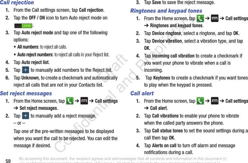 59Call rejection1. From the Call settings screen, tap Call rejection.2. Tap the OFF / ON icon to turn Auto reject mode on .3. Tap Auto reject mode and tap one of the following options:• All numbers: to reject all calls.• Auto reject numbers: to reject all calls in your Reject list.4. Tap Auto reject list.5. Tap   to manually add numbers to the Reject list.6. Tap Unknown, to create a checkmark and automatically reject all calls that are not in your Contacts list.Set reject messages1. From the Home screen, tap   ➔  ➔ Call settings ➔ Set reject messages.2. Tap   to manually add a reject message.– or –Tap one of the pre-written messages to be displayed when you want the call to be rejected. You can edit the message if desired.3. Tap Save to save the reject message.Ringtones and keypad tones1. From the Home screen, tap   ➔  ➔ Call settings ➔ Ringtones and keypad tones.2. Tap Device ringtone, select a ringtone, and tap OK.3. Tap Device vibration, select a vibration type, and tap OK.4. Tap Incoming call vibration to create a checkmark if you want your phone to vibrate when a call is incoming.5.  Tap Keytones to create a checkmark if you want tones to play when the keypad is pressed.Call alert1. From the Home screen, tap   ➔  ➔ Call settings ➔ Call alert.2. Tap Call vibrations to enable your phone to vibrate when the called party answers the phone.3. Tap Call status tones to set the sound settings during a call then tap OK.4. Tap Alerts on call to turn off alarm and message notifications during a call.By accessing this document, the recipient agrees and acknowledges that all contents and information in this document (i) are confidential and proprietary information of Samsung, (ii) shall be subject to the non-disclosure regarding project H  and Project B, and (iii) shall not be disclosed by the recipient to any third party. Samsung Proprietary and Confidential                    Draft Confidential and Proprietary 