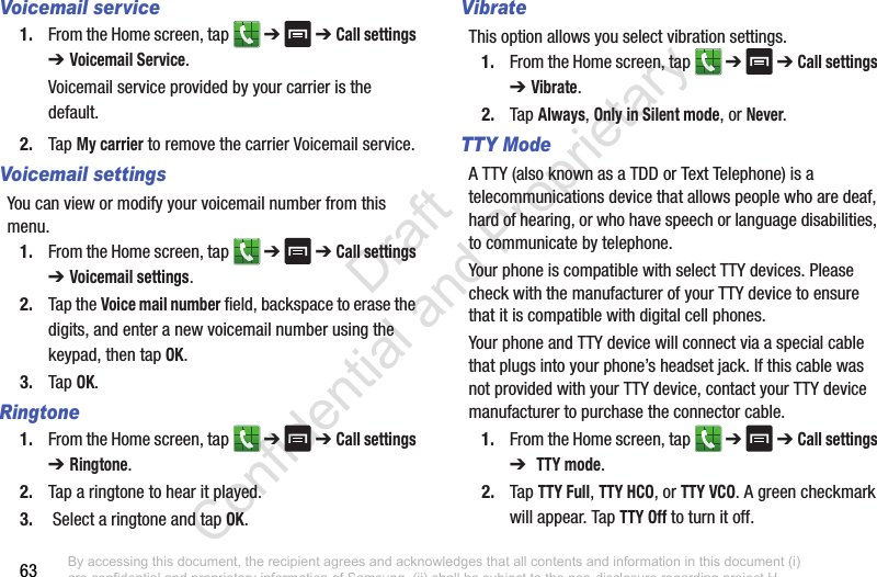 63Voicemail service1. From the Home screen, tap   ➔  ➔ Call settings ➔ Voicemail Service.Voicemail service provided by your carrier is the default.2. Tap My carrier to remove the carrier Voicemail service.Voicemail settingsYou can view or modify your voicemail number from this menu.1. From the Home screen, tap   ➔  ➔ Call settings ➔ Voicemail settings.2. Tap the Voice mail number field, backspace to erase the digits, and enter a new voicemail number using the keypad, then tap OK.3. Tap OK.Ringtone1. From the Home screen, tap   ➔  ➔ Call settings ➔ Ringtone.2. Tap a ringtone to hear it played.3.  Select a ringtone and tap OK.VibrateThis option allows you select vibration settings.1. From the Home screen, tap   ➔  ➔ Call settings ➔ Vibrate.2. Tap Always, Only in Silent mode, or Never.TTY ModeA TTY (also known as a TDD or Text Telephone) is a telecommunications device that allows people who are deaf, hard of hearing, or who have speech or language disabilities, to communicate by telephone. Your phone is compatible with select TTY devices. Please check with the manufacturer of your TTY device to ensure that it is compatible with digital cell phones.Your phone and TTY device will connect via a special cable that plugs into your phone’s headset jack. If this cable was not provided with your TTY device, contact your TTY device manufacturer to purchase the connector cable.1. From the Home screen, tap   ➔  ➔ Call settings ➔  TTY mode.2. Tap TTY Full, TTY HCO, or TTY VCO. A green checkmark will appear. Tap TTY Off to turn it off.By accessing this document, the recipient agrees and acknowledges that all contents and information in this document (i) are confidential and proprietary information of Samsung, (ii) shall be subject to the non-disclosure regarding project H  and Project B, and (iii) shall not be disclosed by the recipient to any third party. Samsung Proprietary and Confidential                    Draft Confidential and Proprietary 