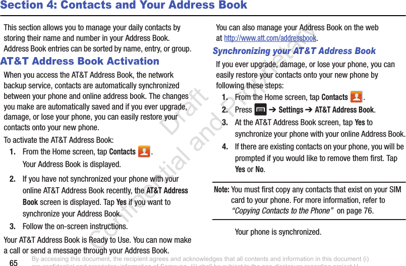 65Section 4: Contacts and Your Address BookThis section allows you to manage your daily contacts by storing their name and number in your Address Book. Address Book entries can be sorted by name, entry, or group. AT&amp;T Address Book ActivationWhen you access the AT&amp;T Address Book, the network backup service, contacts are automatically synchronized between your phone and online address book. The changes you make are automatically saved and if you ever upgrade, damage, or lose your phone, you can easily restore your contacts onto your new phone.To activate the AT&amp;T Address Book:1. From the Home screen, tap Contacts .Your Address Book is displayed.2. If you have not synchronized your phone with your online AT&amp;T Address Book recently, the AT&amp;T Address Book screen is displayed. Tap Yes if you want to synchronize your Address Book.3. Follow the on-screen instructions.Your AT&amp;T Address Book is Ready to Use. You can now make a call or send a message through your Address Book.You can also manage your Address Book on the web at http://www.att.com/addressbook.Synchronizing your AT&amp;T Address BookIf you ever upgrade, damage, or lose your phone, you can easily restore your contacts onto your new phone by following these steps:1. From the Home screen, tap Contacts .2. Press  ➔ Settings ➔ AT&amp;T Address Book.3. At the AT&amp;T Address Book screen, tap Yes to synchronize your phone with your online Address Book.4. If there are existing contacts on your phone, you will be prompted if you would like to remove them first. Tap Yes or No.Note: You must first copy any contacts that exist on your SIM card to your phone. For more information, refer to “Copying Contacts to the Phone”  on page 76.Your phone is synchronized. By accessing this document, the recipient agrees and acknowledges that all contents and information in this document (i) are confidential and proprietary information of Samsung, (ii) shall be subject to the non-disclosure regarding project H  and Project B, and (iii) shall not be disclosed by the recipient to any third party. Samsung Proprietary and Confidential                    Draft Confidential and Proprietary 