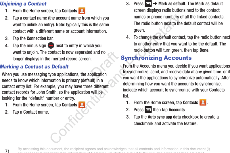 71Unjoining a Contact1. From the Home screen, tap Contacts .2. Tap a contact name (the account name from which you want to unlink an entry). Note: typically this is the same contact with a different name or account information.3. Tap the Connection bar.4. Tap the minus sign   next to entry in which you want to unjoin. The contact is now separated and no longer displays in the merged record screen.Marking a Contact as DefaultWhen you use messaging type applications, the application needs to know which information is primary (default) in a contact entry list. For example, you may have three different contact records for John Smith, so the application will be looking for the “default” number or entry.1. From the Home screen, tap Contacts .2. Tap a Contact name.3. Press  ➔ Mark as default. The Mark as default screen displays radio buttons next to the contact names or phone numbers of all the linked contacts. The radio button next to the default contact will be green.4. To change the default contact, tap the radio button next to another entry that you want to be the default. The radio button will turn green, then tap Done.Synchronizing AccountsFrom the Accounts menu you decide if you want applications to synchronize, send, and receive data at any given time, or if you want the applications to synchronize automatically. After determining how you want the accounts to synchronize, indicate which account to synchronize with your Contacts list.1. From the Home screen, tap Contacts .2. Press   then tap Accounts.3. Tap the Auto sync app data checkbox to create a checkmark and activate the feature. By accessing this document, the recipient agrees and acknowledges that all contents and information in this document (i) are confidential and proprietary information of Samsung, (ii) shall be subject to the non-disclosure regarding project H  and Project B, and (iii) shall not be disclosed by the recipient to any third party. Samsung Proprietary and Confidential                    Draft Confidential and Proprietary 