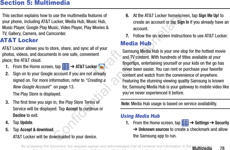 Multimedia       78Section 5: MultimediaThis section explains how to use the multimedia features of your phone, including AT&amp;T Locker, Media Hub, Music Hub, Music Player, Google Play Music, Video Player, Play Movies &amp; TV, Gallery, Camera, and Camcorder.AT&amp;T LockerAT&amp;T Locker allows you to store, share, and sync all of your photos, videos, and documents in one safe, convenient place; the AT&amp;T cloud. 1. From the Home screen, tap   ➔ AT&amp;T Locker .2. Sign on to your Google account if you are not already signed on. For more information, refer to “Creating a New Google Account”  on page 13.The Play Store is displayed.3. The first time you sign in, the Play Store Terms of Service will be displayed. Tap Accept to continue or Decline to exit.4. Tap Update.5. Tap Accept &amp; download.AT&amp;T Locker will be downloaded to your device.6. At the AT&amp;T Locker homescreen, tap Sign Me Up! to create an account or tap Sign In if you already have an account.7. Follow the on-screen instructions to use AT&amp;T Locker.Media HubSamsung Media Hub is your one stop for the hottest movie and TV content. With hundreds of titles available at your fingertips, entertaining yourself or your kids on the go has never been easier. You can rent or purchase your favorite content and watch from the convenience of anywhere. Featuring the stunning viewing quality Samsung is known for, Samsung Media Hub is your gateway to mobile video like you&apos;ve never experienced it before.Note: Media Hub usage is based on service availability.Using Media Hub1. From the Home screen, tap   ➔ Settings ➔ Security ➔ Unknown sources to create a checkmark and allow the Samsung app to run.By accessing this document, the recipient agrees and acknowledges that all contents and information in this document (i) are confidential and proprietary information of Samsung, (ii) shall be subject to the non-disclosure regarding project H  and Project B, and (iii) shall not be disclosed by the recipient to any third party. Samsung Proprietary and Confidential                    Draft Confidential and Proprietary 