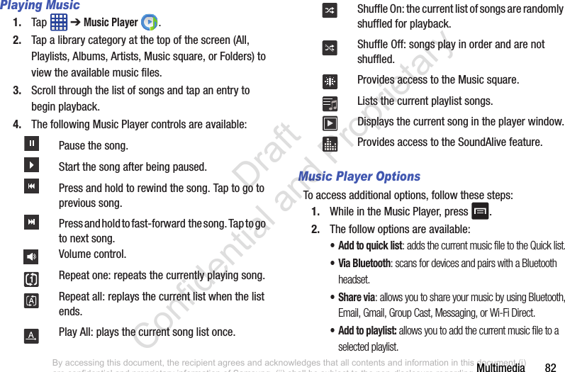 Multimedia       82Playing Music1. Tap  ➔ Music Player .2. Tap a library category at the top of the screen (All, Playlists, Albums, Artists, Music square, or Folders) to view the available music files. 3. Scroll through the list of songs and tap an entry to begin playback. 4. The following Music Player controls are available:Music Player OptionsTo access additional options, follow these steps:1. While in the Music Player, press  .2. The follow options are available:• Add to quick list: adds the current music file to the Quick list.• Via Bluetooth: scans for devices and pairs with a Bluetooth headset.•Share via: allows you to share your music by using Bluetooth, Email, Gmail, Group Cast, Messaging, or Wi-Fi Direct.•Add to playlist: allows you to add the current music file to a selected playlist.Pause the song.Start the song after being paused.Press and hold to rewind the song. Tap to go to previous song.Press and hold to fast-forward  the song. Tap to go  to next song.Volume control.Repeat one: repeats the currently playing song.Repeat all: replays the current list when the list ends.Play All: plays the current song list once.Shuffle On: the current list of songs are randomly shuffled for playback.Shuffle Off: songs play in order and are not shuffled.Provides access to the Music square.Lists the current playlist songs.Displays the current song in the player window.Provides access to the SoundAlive feature.By accessing this document, the recipient agrees and acknowledges that all contents and information in this document (i) are confidential and proprietary information of Samsung, (ii) shall be subject to the non-disclosure regarding project H  and Project B, and (iii) shall not be disclosed by the recipient to any third party. Samsung Proprietary and Confidential                    Draft Confidential and Proprietary 