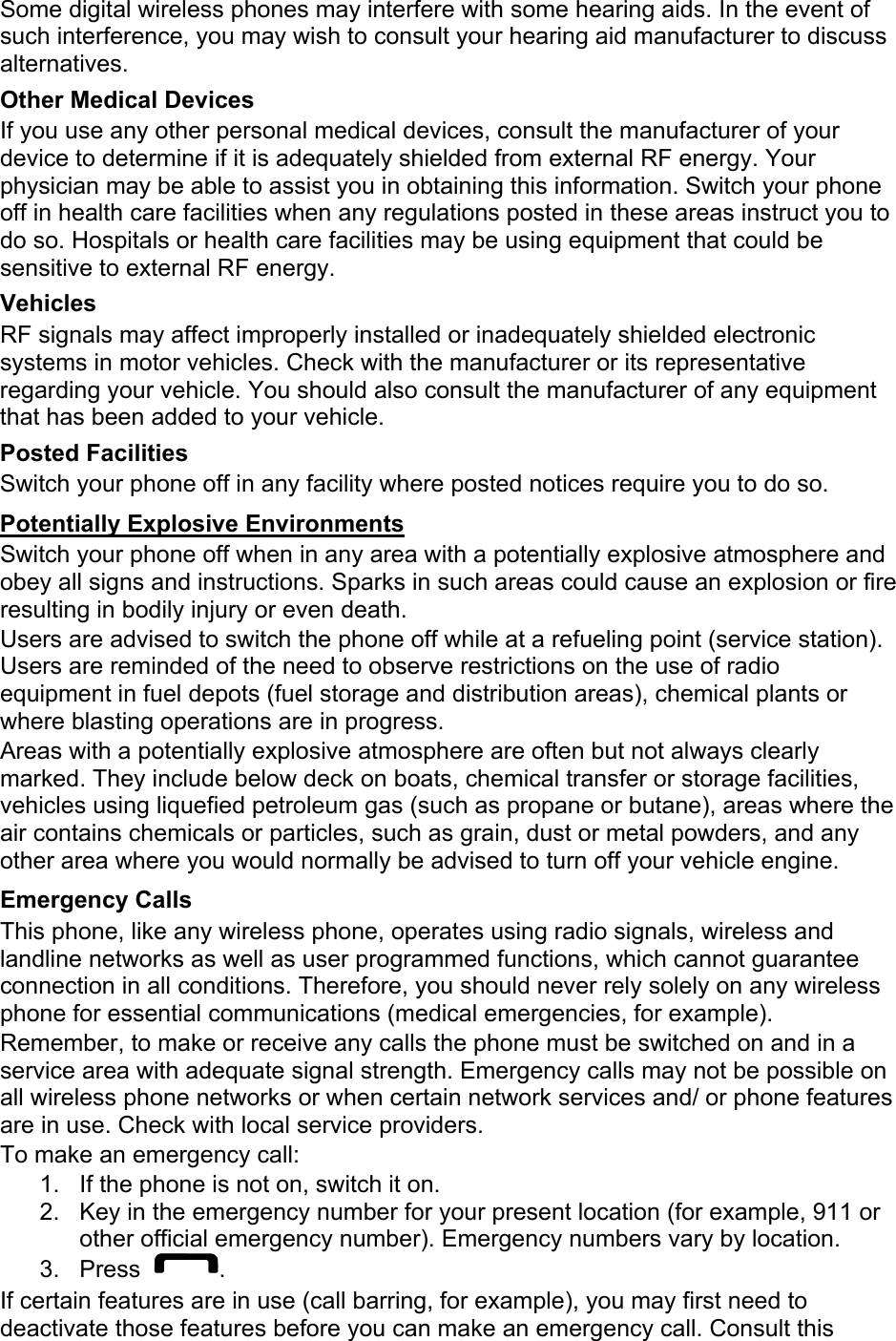 Some digital wireless phones may interfere with some hearing aids. In the event of such interference, you may wish to consult your hearing aid manufacturer to discuss alternatives. Other Medical Devices If you use any other personal medical devices, consult the manufacturer of your device to determine if it is adequately shielded from external RF energy. Your physician may be able to assist you in obtaining this information. Switch your phone off in health care facilities when any regulations posted in these areas instruct you to do so. Hospitals or health care facilities may be using equipment that could be sensitive to external RF energy. Vehicles RF signals may affect improperly installed or inadequately shielded electronic systems in motor vehicles. Check with the manufacturer or its representative regarding your vehicle. You should also consult the manufacturer of any equipment that has been added to your vehicle. Posted Facilities Switch your phone off in any facility where posted notices require you to do so. Potentially Explosive Environments Switch your phone off when in any area with a potentially explosive atmosphere and obey all signs and instructions. Sparks in such areas could cause an explosion or fire resulting in bodily injury or even death. Users are advised to switch the phone off while at a refueling point (service station). Users are reminded of the need to observe restrictions on the use of radio equipment in fuel depots (fuel storage and distribution areas), chemical plants or where blasting operations are in progress. Areas with a potentially explosive atmosphere are often but not always clearly marked. They include below deck on boats, chemical transfer or storage facilities, vehicles using liquefied petroleum gas (such as propane or butane), areas where the air contains chemicals or particles, such as grain, dust or metal powders, and any other area where you would normally be advised to turn off your vehicle engine. Emergency Calls This phone, like any wireless phone, operates using radio signals, wireless and landline networks as well as user programmed functions, which cannot guarantee connection in all conditions. Therefore, you should never rely solely on any wireless phone for essential communications (medical emergencies, for example). Remember, to make or receive any calls the phone must be switched on and in a service area with adequate signal strength. Emergency calls may not be possible on all wireless phone networks or when certain network services and/ or phone features are in use. Check with local service providers. To make an emergency call: 1.  If the phone is not on, switch it on. 2.  Key in the emergency number for your present location (for example, 911 or other official emergency number). Emergency numbers vary by location. 3. Press  . If certain features are in use (call barring, for example), you may first need to deactivate those features before you can make an emergency call. Consult this 
