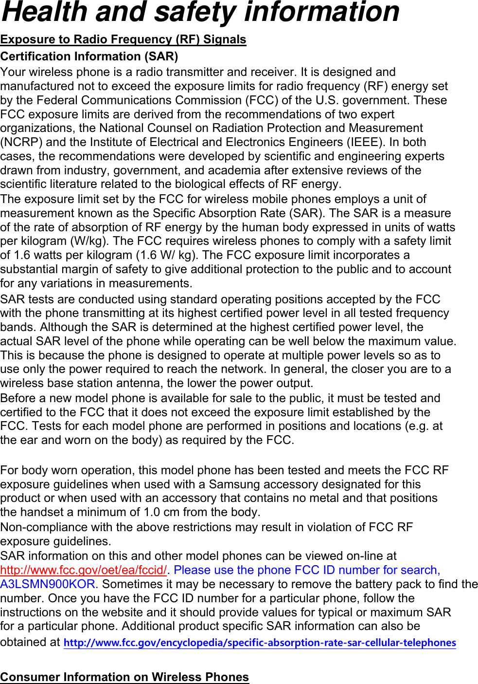 Health and safety information Exposure to Radio Frequency (RF) Signals Certification Information (SAR) Your wireless phone is a radio transmitter and receiver. It is designed and manufactured not to exceed the exposure limits for radio frequency (RF) energy set by the Federal Communications Commission (FCC) of the U.S. government. These FCC exposure limits are derived from the recommendations of two expert organizations, the National Counsel on Radiation Protection and Measurement (NCRP) and the Institute of Electrical and Electronics Engineers (IEEE). In both cases, the recommendations were developed by scientific and engineering experts drawn from industry, government, and academia after extensive reviews of the scientific literature related to the biological effects of RF energy. The exposure limit set by the FCC for wireless mobile phones employs a unit of measurement known as the Specific Absorption Rate (SAR). The SAR is a measure of the rate of absorption of RF energy by the human body expressed in units of watts per kilogram (W/kg). The FCC requires wireless phones to comply with a safety limit of 1.6 watts per kilogram (1.6 W/ kg). The FCC exposure limit incorporates a substantial margin of safety to give additional protection to the public and to account for any variations in measurements. SAR tests are conducted using standard operating positions accepted by the FCC with the phone transmitting at its highest certified power level in all tested frequency bands. Although the SAR is determined at the highest certified power level, the actual SAR level of the phone while operating can be well below the maximum value. This is because the phone is designed to operate at multiple power levels so as to use only the power required to reach the network. In general, the closer you are to a wireless base station antenna, the lower the power output. Before a new model phone is available for sale to the public, it must be tested and certified to the FCC that it does not exceed the exposure limit established by the FCC. Tests for each model phone are performed in positions and locations (e.g. at the ear and worn on the body) as required by the FCC.      For body worn operation, this model phone has been tested and meets the FCC RF exposure guidelines when used with a Samsung accessory designated for this product or when used with an accessory that contains no metal and that positions the handset a minimum of 1.0 cm from the body.   Non-compliance with the above restrictions may result in violation of FCC RF exposure guidelines. SAR information on this and other model phones can be viewed on-line at http://www.fcc.gov/oet/ea/fccid/. Please use the phone FCC ID number for search, A3LSMN900KOR. Sometimes it may be necessary to remove the battery pack to find the number. Once you have the FCC ID number for a particular phone, follow the instructions on the website and it should provide values for typical or maximum SAR for a particular phone. Additional product specific SAR information can also be obtained at http://www.fcc.gov/encyclopedia/specific-absorption-rate-sar-cellular-telephones  Consumer Information on Wireless Phones 