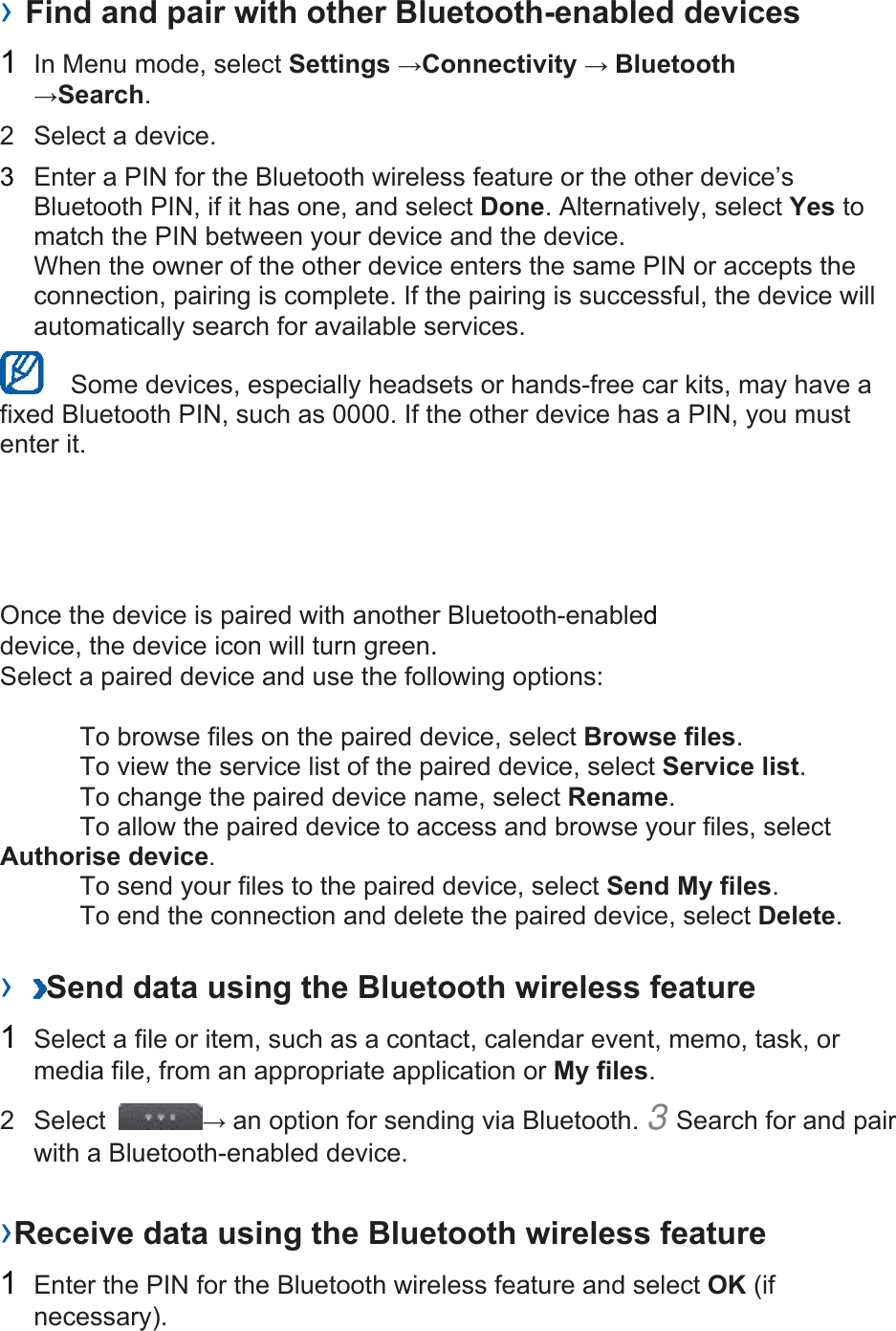 › Find and pair with other Bluetooth-enabled devices   1  In Menu mode, select Settings →Connectivity → Bluetooth →Search.  2  Select a device.   3  Enter a PIN for the Bluetooth wireless feature or the other device’s Bluetooth PIN, if it has one, and select Done. Alternatively, select Yes to match the PIN between your device and the device.   When the owner of the other device enters the same PIN or accepts the connection, pairing is complete. If the pairing is successful, the device will automatically search for available services.     Some devices, especially headsets or hands-free car kits, may have a fixed Bluetooth PIN, such as 0000. If the other device has a PIN, you must enter it.   Once the device is paired with another Bluetooth-enabled device, the device icon will turn green. Select a paired device and use the following options:    To browse files on the paired device, select Browse files.    To view the service list of the paired device, select Service list.    To change the paired device name, select Rename.   To allow the paired device to access and browse your files, select Authorise device.    To send your files to the paired device, select Send My files.    To end the connection and delete the paired device, select Delete.   ›  Send data using the Bluetooth wireless feature   1  Select a file or item, such as a contact, calendar event, memo, task, or media file, from an appropriate application or My files.  2 Select  → an option for sending via Bluetooth. 3 Search for and pair with a Bluetooth-enabled device.   ›Receive data using the Bluetooth wireless feature   1  Enter the PIN for the Bluetooth wireless feature and select OK (if necessary).  