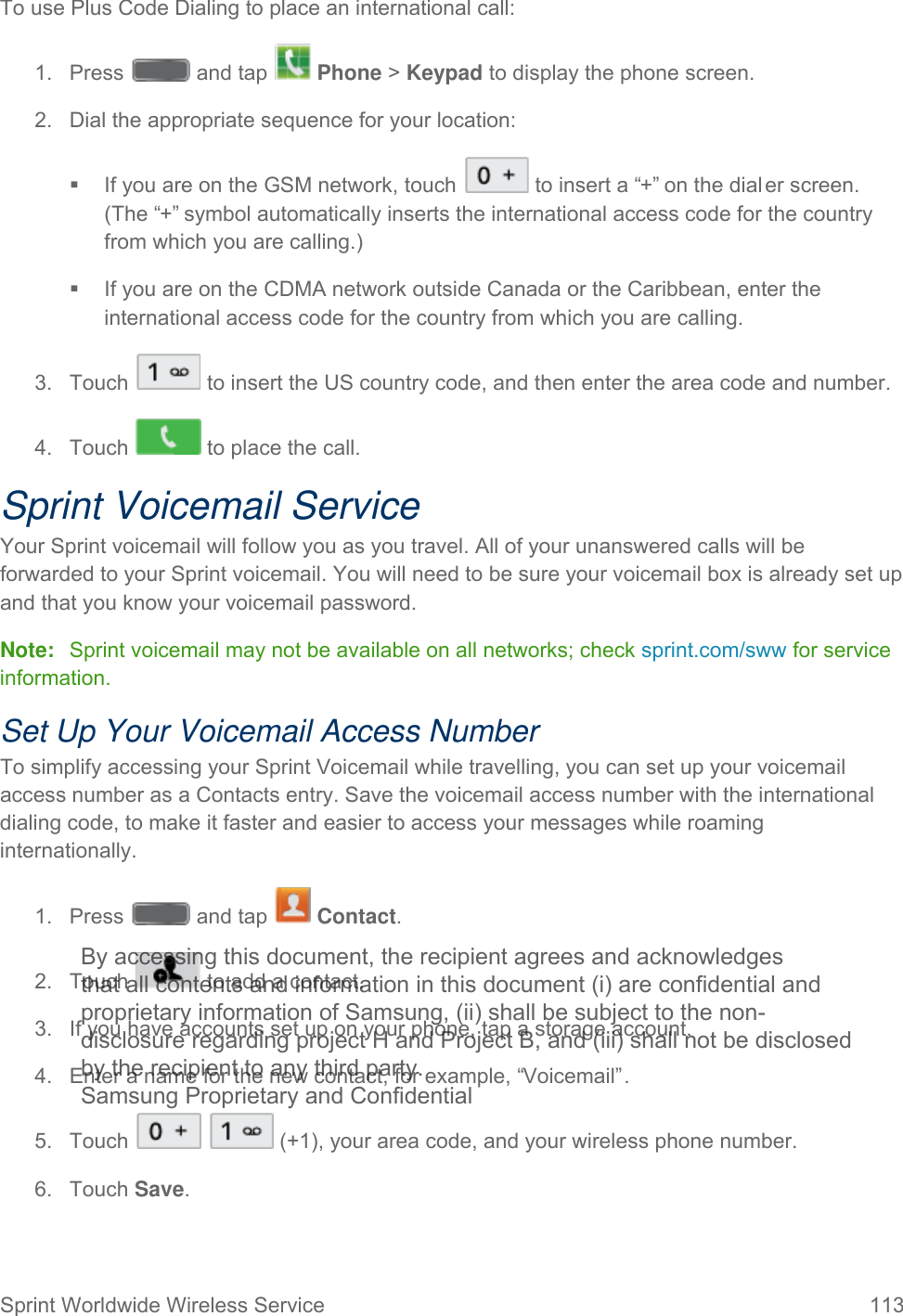  Sprint Worldwide Wireless Service 113   To use Plus Code Dialing to place an international call:  1.  Press   and tap   Phone &gt; Keypad to display the phone screen. 2. Dial the appropriate sequence for your location:  If you are on the GSM network, touch   to insert a “+” on the dial er screen. (The “+” symbol automatically inserts the international access code for the country from which you are calling.)  If you are on the CDMA network outside Canada or the Caribbean, enter the international access code for the country from which you are calling. 3. Touch   to insert the US country code, and then enter the area code and number. 4. Touch   to place the call. Sprint Voicemail Service Your Sprint voicemail will follow you as you travel. All of your unanswered calls will be forwarded to your Sprint voicemail. You will need to be sure your voicemail box is already set up and that you know your voicemail password. Note: Sprint voicemail may not be available on all networks; check sprint.com/sww for service information. Set Up Your Voicemail Access Number To simplify accessing your Sprint Voicemail while travelling, you can set up your voicemail access number as a Contacts entry. Save the voicemail access number with the international dialing code, to make it faster and easier to access your messages while roaming internationally. 1.  Press   and tap   Contact. 2. Touch   to add a contact. 3. If you have accounts set up on your phone, tap a storage account. 4. Enter a name for the new contact, for example, “Voicemail”. 5. Touch     (+1), your area code, and your wireless phone number.  6. Touch Save. By accessing this document, the recipient agrees and acknowledges that all contents and information in this document (i) are confidential and proprietary information of Samsung, (ii) shall be subject to the non- disclosure regarding project H and Project B, and (iii) shall not be disclosed by the recipient to any third party. Samsung Proprietary and Confidential 