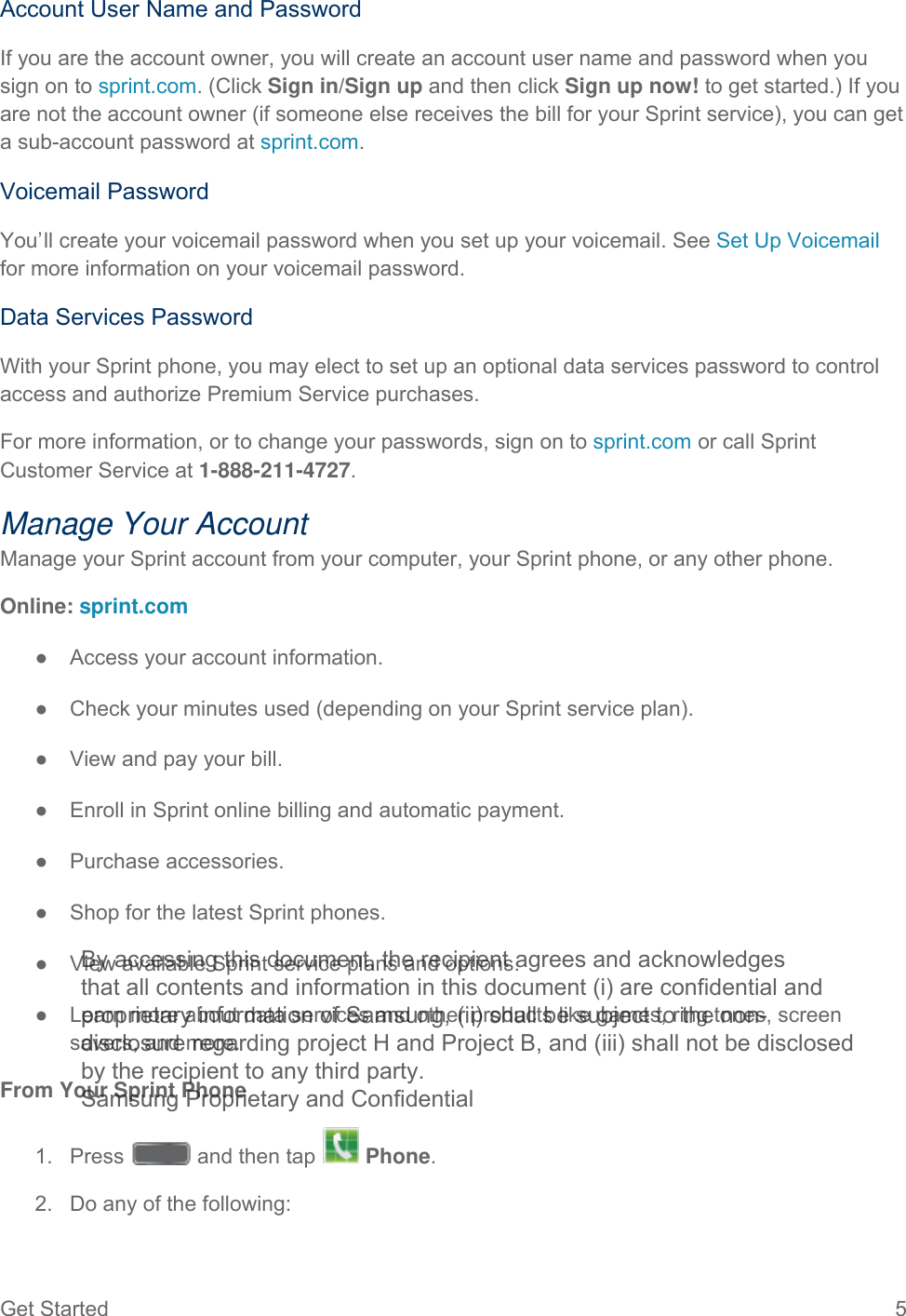 Get Started  5   Account User Name and Password If you are the account owner, you will create an account user name and password when you sign on to sprint.com. (Click Sign in/Sign up and then click Sign up now! to get started.) If you are not the account owner (if someone else receives the bill for your Sprint service), you can get a sub-account password at sprint.com. Voicemail Password You’ll create your voicemail password when you set up your voicemail. See Set Up Voicemail for more information on your voicemail password. Data Services Password With your Sprint phone, you may elect to set up an optional data services password to control access and authorize Premium Service purchases. For more information, or to change your passwords, sign on to sprint.com or call Sprint Customer Service at 1-888-211-4727. Manage Your Account Manage your Sprint account from your computer, your Sprint phone, or any other phone. Online: sprint.com ● Access your account information. ● Check your minutes used (depending on your Sprint service plan). ● View and pay your bill. ● Enroll in Sprint online billing and automatic payment. ● Purchase accessories. ● Shop for the latest Sprint phones. ● View available Sprint service plans and options. ● Learn more about data services and other products like games, ring tones, screen savers, and more. From Your Sprint Phone 1.  Press   and then tap   Phone.  2. Do any of the following: By accessing this document, the recipient agrees and acknowledges that all contents and information in this document (i) are confidential and proprietary information of Samsung, (ii) shall be subject to the non- disclosure regarding project H and Project B, and (iii) shall not be disclosed by the recipient to any third party. Samsung Proprietary and Confidential 