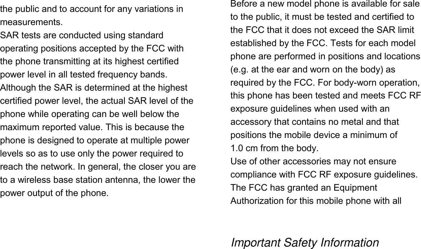    the public and to account for any variations in measurements. SAR tests are conducted using standard operating positions accepted by the FCC with the phone transmitting at its highest certified power level in all tested frequency bands. Although the SAR is determined at the highest certified power level, the actual SAR level of the phone while operating can be well below the maximum reported value. This is because the phone is designed to operate at multiple power levels so as to use only the power required to reach the network. In general, the closer you are to a wireless base station antenna, the lower the power output of the phone.          Before a new model phone is available for sale to the public, it must be tested and certified to the FCC that it does not exceed the SAR limit established by the FCC. Tests for each model phone are performed in positions and locations (e.g. at the ear and worn on the body) as required by the FCC. For body-worn operation, this phone has been tested and meets FCC RF exposure guidelines when used with an accessory that contains no metal and that positions the mobile device a minimum of 1.0 cm from the body. Use of other accessories may not ensure compliance with FCC RF exposure guidelines. The FCC has granted an Equipment Authorization for this mobile phone with all    Important Safety Information  