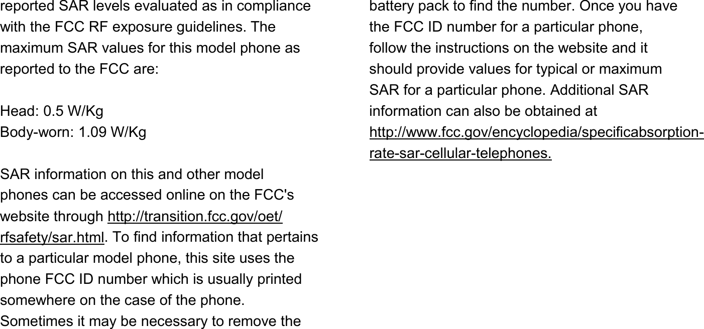 reported SAR levels evaluated as in compliance with the FCC RF exposure guidelines. The maximum SAR values for this model phone as reported to the FCC are:  Head: 0.5 W/Kg Body-worn: 1.09 W/Kg  SAR information on this and other model phones can be accessed online on the FCC&apos;s website through http://transition.fcc.gov/oet/ rfsafety/sar.html. To find information that pertains to a particular model phone, this site uses the phone FCC ID number which is usually printed somewhere on the case of the phone. Sometimes it may be necessary to remove the       battery pack to find the number. Once you have the FCC ID number for a particular phone, follow the instructions on the website and it should provide values for typical or maximum SAR for a particular phone. Additional SAR information can also be obtained at http://www.fcc.gov/encyclopedia/specificabsorption- rate-sar-cellular-telephones.  FCC Part 15 Information to User Pursuant to part 15.21 of the FCC Rules, you are cautioned that changes or modifications not expressly approved by Samsung could void your authority to operate the device. This device complies with part 15 of the FCC Rules. Operation is subject to the following two  Important Safety Information  