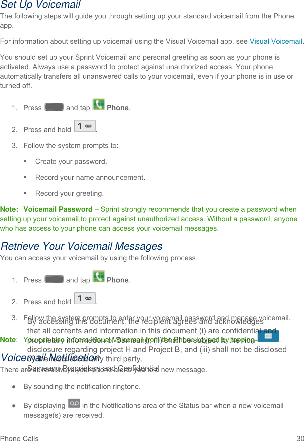 Phone Calls 30   Set Up Voicemail The following steps will guide you through setting up your standard voicemail from the Phone app.  For information about setting up voicemail using the Visual Voicemail app, see Visual Voicemail. You should set up your Sprint Voicemail and personal greeting as soon as your phone is activated. Always use a password to protect against unauthorized access. Your phone automatically transfers all unanswered calls to your voicemail, even if your phone is in use or turned off. 1.  Press   and tap   Phone. 2. Press and hold  . 3. Follow the system prompts to:  Create your password.  Record your name announcement.  Record your greeting. Note: Voicemail Password – Sprint strongly recommends that you create a password when setting up your voicemail to protect against unauthorized access. Without a password, anyone who has access to your phone can access your voicemail messages. Retrieve Your Voicemail Messages You can access your voicemail by using the following process.  1.  Press   and tap   Phone. 2. Press and hold  . 3. Follow the system prompts to enter your voicemail password and manage voicemail. Note:  You can also access Visual Voicemail from the Phone keypad by tapping  . Voicemail Notification There are several ways your phone alerts you to a new message. ● By sounding the notification ringtone. ● By displaying   in the Notifications area of the Status bar when a new voicemail message(s) are received. By accessing this document, the recipient agrees and acknowledges that all contents and information in this document (i) are confidential and proprietary information of Samsung, (ii) shall be subject to the non- disclosure regarding project H and Project B, and (iii) shall not be disclosed by the recipient to any third party. Samsung Proprietary and Confidential 