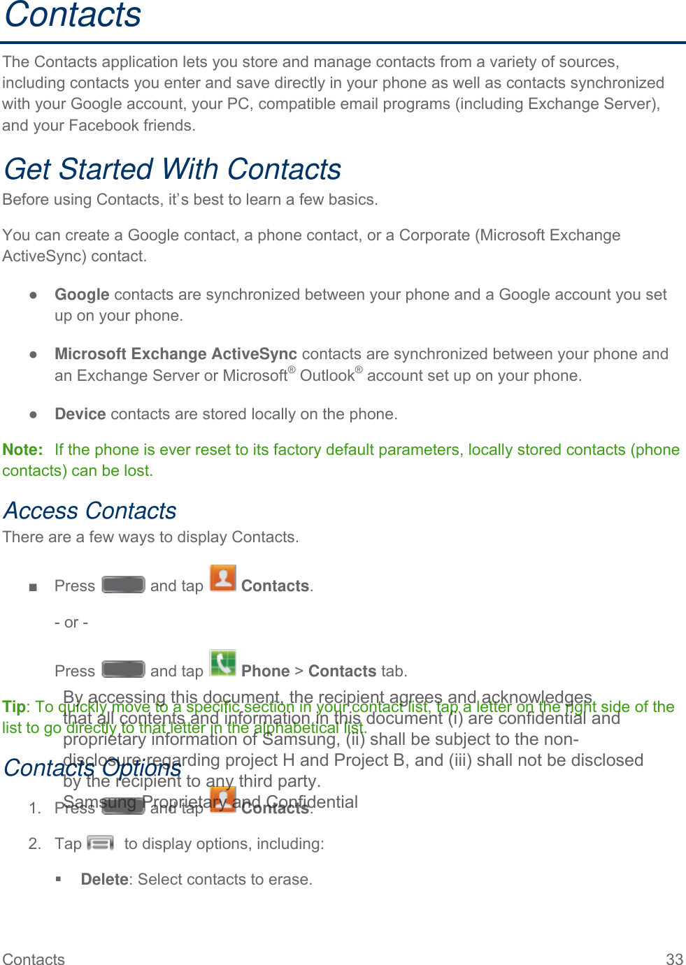  Contacts 33   Contacts The Contacts application lets you store and manage contacts from a variety of sources, including contacts you enter and save directly in your phone as well as contacts synchronized with your Google account, your PC, compatible email programs (including Exchange Server), and your Facebook friends. Get Started With Contacts Before using Contacts, it’s best to learn a few basics. You can create a Google contact, a phone contact, or a Corporate (Microsoft Exchange ActiveSync) contact. ● Google contacts are synchronized between your phone and a Google account you set up on your phone. ● Microsoft Exchange ActiveSync contacts are synchronized between your phone and  an Exchange Server or Microsoft® Outlook® account set up on your phone. ● Device contacts are stored locally on the phone. Note:   If the phone is ever reset to its factory default parameters, locally stored contacts (phone contacts) can be lost. Access Contacts There are a few ways to display Contacts. ■  Press   and tap   Contacts. - or - Press   and tap   Phone &gt; Contacts tab. Tip: To quickly move to a specific section in your contact list, tap a letter on the right side of the list to go directly to that letter in the alphabetical list. Contacts Options 1.  Press   and tap   Contacts. 2. Tap   to display options, including:   Delete: Select contacts to erase. By accessing this document, the recipient agrees and acknowledges that all contents and information in this document (i) are confidential and proprietary information of Samsung, (ii) shall be subject to the non- disclosure regarding project H and Project B, and (iii) shall not be disclosed by the recipient to any third party. Samsung Proprietary and Confidential 
