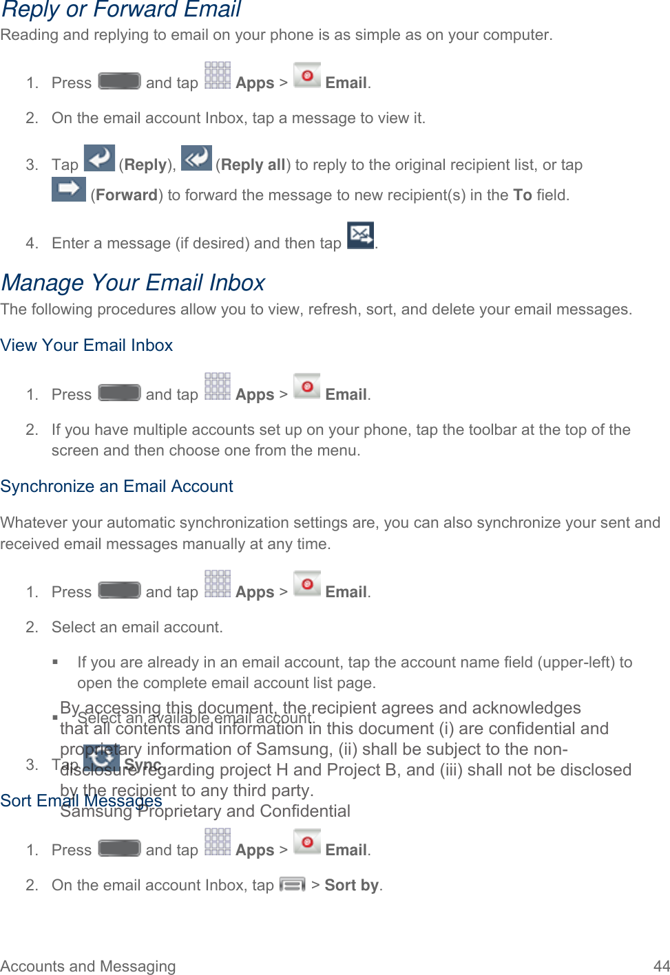  Accounts and Messaging 44   Reply or Forward Email Reading and replying to email on your phone is as simple as on your computer. 1.  Press   and tap   Apps &gt;   Email. 2. On the email account Inbox, tap a message to view it. 3. Tap   (Reply),   (Reply all) to reply to the original recipient list, or tap   (Forward) to forward the message to new recipient(s) in the To field. 4. Enter a message (if desired) and then tap  . Manage Your Email Inbox The following procedures allow you to view, refresh, sort, and delete your email messages. View Your Email Inbox 1.  Press   and tap   Apps &gt;   Email. 2. If you have multiple accounts set up on your phone, tap the toolbar at the top of the screen and then choose one from the menu. Synchronize an Email Account Whatever your automatic synchronization settings are, you can also synchronize your sent and received email messages manually at any time. 1.  Press   and tap   Apps &gt;   Email. 2. Select an email account.   If you are already in an email account, tap the account name field (upper-left) to open the complete email account list page.  Select an available email account.  3. Tap   Sync.  Sort Email Messages 1.  Press   and tap   Apps &gt;   Email. 2. On the email account Inbox, tap  &gt; Sort by. By accessing this document, the recipient agrees and acknowledges that all contents and information in this document (i) are confidential and proprietary information of Samsung, (ii) shall be subject to the non- disclosure regarding project H and Project B, and (iii) shall not be disclosed by the recipient to any third party. Samsung Proprietary and Confidential 