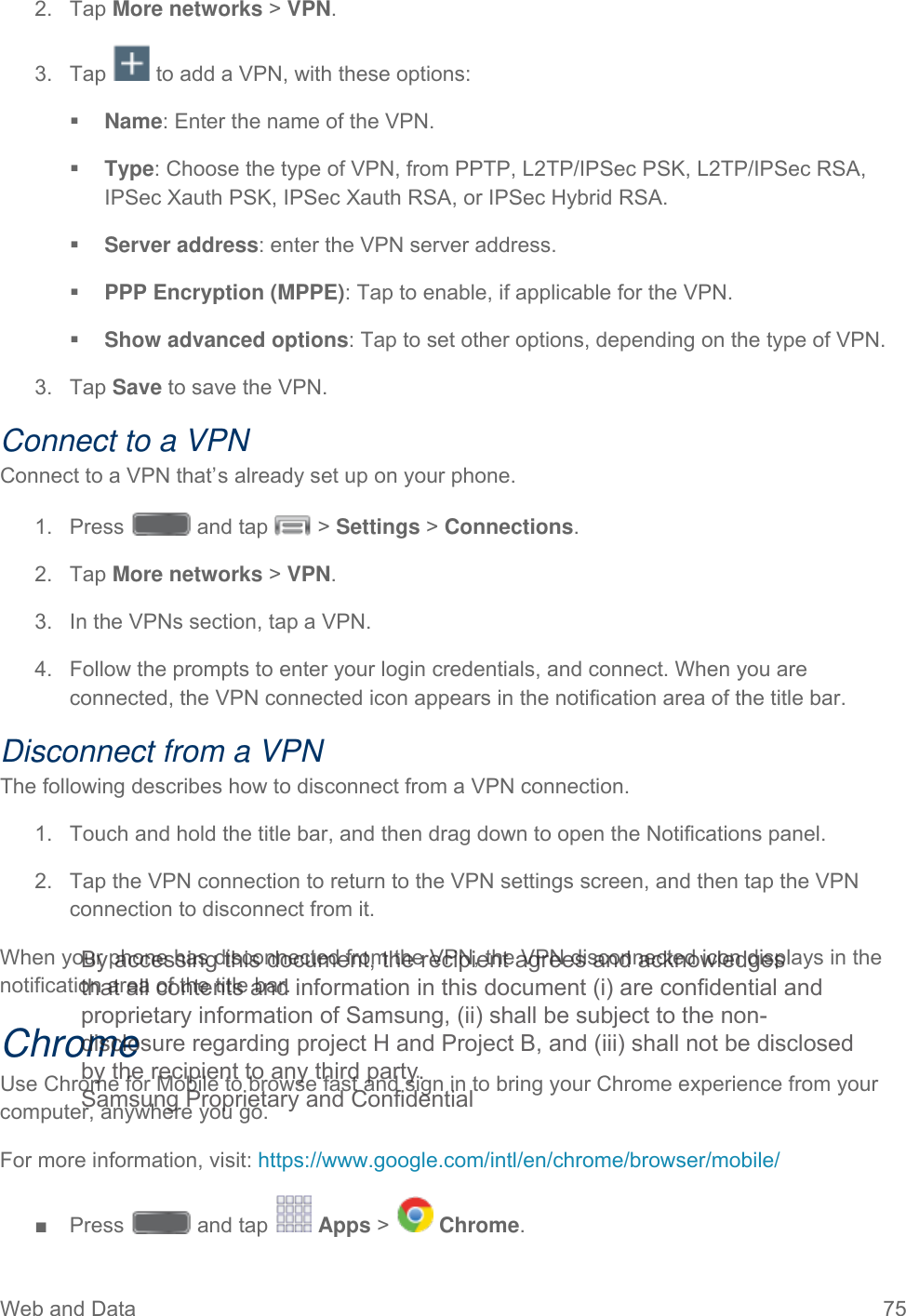 Web and Data 75    Tap More networks &gt; VPN. 2. Tap   to add a VPN, with these options: 3. Name: Enter the name of the VPN.  Type: Choose the type of VPN, from PPTP, L2TP/IPSec PSK, L2TP/IPSec RSA, IPSec Xauth PSK, IPSec Xauth RSA, or IPSec Hybrid RSA.  Server address: enter the VPN server address.  PPP Encryption (MPPE): Tap to enable, if applicable for the VPN.  Show advanced options: Tap to set other options, depending on the type of VPN. 3. Tap Save to save the VPN. Connect to a VPN Connect to a VPN that’s already set up on your phone. 1.  Press   and tap   &gt; Settings &gt; Connections. 2. Tap More networks &gt; VPN. 3. In the VPNs section, tap a VPN. 4. Follow the prompts to enter your login credentials, and connect. When you are connected, the VPN connected icon appears in the notification area of the title bar. Disconnect from a VPN The following describes how to disconnect from a VPN connection. 1. Touch and hold the title bar, and then drag down to open the Notifications panel. 2. Tap the VPN connection to return to the VPN settings screen, and then tap the VPN connection to disconnect from it.  When your phone has disconnected from the VPN, the VPN disconnected icon displays in the notification area of the title bar. Chrome Use Chrome for Mobile to browse fast and sign in to bring your Chrome experience from your computer, anywhere you go. For more information, visit: https://www.google.com/intl/en/chrome/browser/mobile/ ■  Press   and tap   Apps &gt;   Chrome. By accessing this document, the recipient agrees and acknowledges that all contents and information in this document (i) are confidential and proprietary information of Samsung, (ii) shall be subject to the non- disclosure regarding project H and Project B, and (iii) shall not be disclosed by the recipient to any third party. Samsung Proprietary and Confidential 