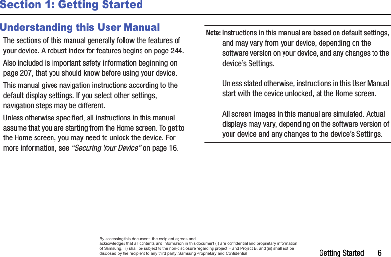 Getting Started       6Section 1: Getting StartedUnderstanding this User ManualThe sections of this manual generally follow the features of your device. A robust index for features begins on page 244.Also included is important safety information beginning on page 207, that you should know before using your device.This manual gives navigation instructions according to the default display settings. If you select other settings, navigation steps may be different.Unless otherwise specified, all instructions in this manual assume that you are starting from the Home screen. To get to the Home screen, you may need to unlock the device. For more information, see “Securing Your Device” on page 16.Note: Instructions in this manual are based on default settings, and may vary from your device, depending on the software version on your device, and any changes to the device’s Settings.Unless stated otherwise, instructions in this User Manual start with the device unlocked, at the Home screen.All screen images in this manual are simulated. Actual displays may vary, depending on the software version of your device and any changes to the device’s Settings.By accessing this document, the recipient agrees and  acknowledges that all contents and information in this document (i) are confidential and proprietary information of Samsung, (ii) shall be subject to the non-disclosure regarding project H and Project B, and (iii) shall not be disclosed by the recipient to any third party. Samsung Proprietary and Confidential