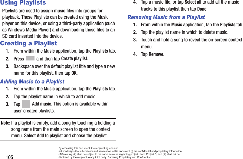 105Using PlaylistsPlaylists are used to assign music files into groups for playback. These Playlists can be created using the Music player on this device, or using a third-party application (such as Windows Media Player) and downloading those files to an SD card inserted into the device.Creating a Playlist1. From within the Music application, tap the Playlists tab.2. Press   and then tap Create playlist.3. Backspace over the default playlist title and type a new name for this playlist, then tap OK.Adding Music to a Playlist1. From within the Music application, tap the Playlists tab.2. Tap the playlist name in which to add music.3. Tap  Add music. This option is available within user-created playlists.Note: If a playlist is empty, add a song by touching a holding a song name from the main screen to open the context menu. Select Add to playlist and choose the playlist.4. Tap a music file, or tap Select all to add all the music tracks to this playlist then tap Done.Removing Music from a Playlist1. From within the Music application, tap the Playlists tab.2. Tap the playlist name in which to delete music.3. Touch and hold a song to reveal the on-screen context menu.4. Tap Remove. By accessing this document, the recipient agrees and  acknowledges that all contents and information in this document (i) are confidential and proprietary information of Samsung, (ii) shall be subject to the non-disclosure regarding project H and Project B, and (iii) shall not be disclosed by the recipient to any third party. Samsung Proprietary and Confidential