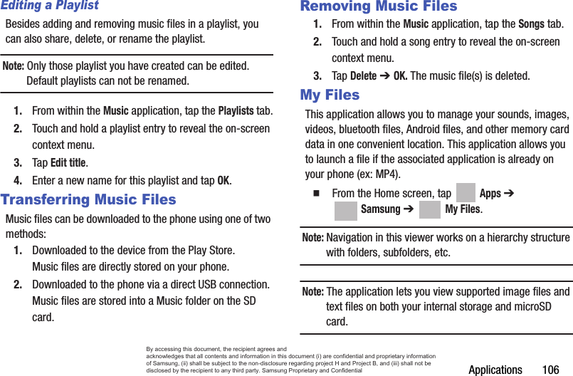 Applications       106Editing a PlaylistBesides adding and removing music files in a playlist, you can also share, delete, or rename the playlist.Note: Only those playlist you have created can be edited. Default playlists can not be renamed.1. From within the Music application, tap the Playlists tab.2. Touch and hold a playlist entry to reveal the on-screen context menu.3. Tap Edit title.4. Enter a new name for this playlist and tap OK.Transferring Music FilesMusic files can be downloaded to the phone using one of two methods:1. Downloaded to the device from the Play Store.Music files are directly stored on your phone.2. Downloaded to the phone via a direct USB connection.Music files are stored into a Music folder on the SD card.Removing Music Files1. From within the Music application, tap the Songs tab.2. Touch and hold a song entry to reveal the on-screen context menu.3. Tap Delete ➔ OK. The music file(s) is deleted.My FilesThis application allows you to manage your sounds, images, videos, bluetooth files, Android files, and other memory card data in one convenient location. This application allows you to launch a file if the associated application is already on your phone (ex: MP4).  From the Home screen, tap   Apps ➔  Samsung ➔   My Files. Note: Navigation in this viewer works on a hierarchy structure with folders, subfolders, etc.Note: The application lets you view supported image files and text files on both your internal storage and microSD card.By accessing this document, the recipient agrees and  acknowledges that all contents and information in this document (i) are confidential and proprietary information of Samsung, (ii) shall be subject to the non-disclosure regarding project H and Project B, and (iii) shall not be disclosed by the recipient to any third party. Samsung Proprietary and Confidential
