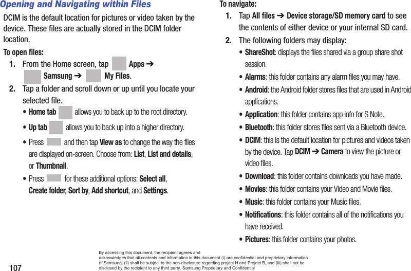 107Opening and Navigating within FilesDCIM is the default location for pictures or video taken by the device. These files are actually stored in the DCIM folder location.To open files:1. From the Home screen, tap   Apps ➔  Samsung ➔   My Files. 2. Tap a folder and scroll down or up until you locate your selected file.•Home tab  allows you to back up to the root directory.•Up tab  allows you to back up into a higher directory.•Press   and then tap View as to change the way the files are displayed on-screen. Choose from: List, List and details, or Thumbnail.•Press  for these additional options: Select all, Create folder, Sort by, Add shortcut, and Settings.To navigate:1. Tap All files ➔ Device storage/SD memory card to see the contents of either device or your internal SD card.2. The following folders may display:•ShareShot: displays the files shared via a group share shot session.•Alarms: this folder contains any alarm files you may have.•Android: the Android folder stores files that are used in Android applications.•Application: this folder contains app info for S Note.• Bluetooth: this folder stores files sent via a Bluetooth device.•DCIM: this is the default location for pictures and videos taken by the device. Tap DCIM ➔ Camera to view the picture or video files. •Download: this folder contains downloads you have made.•Movies: this folder contains your Video and Movie files.•Music: this folder contains your Music files.• Notifications: this folder contains all of the notifications you have received.•Pictures: this folder contains your photos.By accessing this document, the recipient agrees and  acknowledges that all contents and information in this document (i) are confidential and proprietary information of Samsung, (ii) shall be subject to the non-disclosure regarding project H and Project B, and (iii) shall not be disclosed by the recipient to any third party. Samsung Proprietary and Confidential