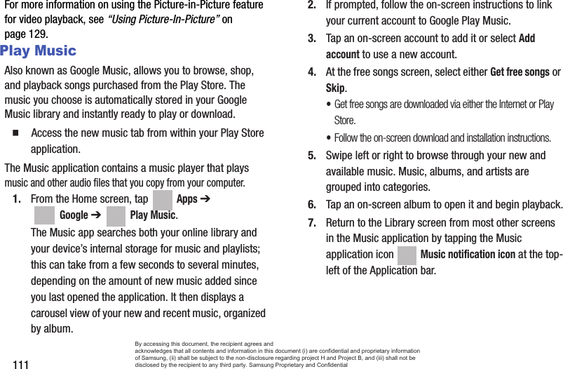 111For more information on using the Picture-in-Picture feature for video playback, see “Using Picture-In-Picture” on page 129.Play MusicAlso known as Google Music, allows you to browse, shop, and playback songs purchased from the Play Store. The music you choose is automatically stored in your Google Music library and instantly ready to play or download.  Access the new music tab from within your Play Store application.The Music application contains a music player that plays music and other audio files that you copy from your computer.1. From the Home screen, tap   Apps ➔  Google ➔   Play Music.The Music app searches both your online library and your device’s internal storage for music and playlists; this can take from a few seconds to several minutes, depending on the amount of new music added since you last opened the application. It then displays a carousel view of your new and recent music, organized by album.2. If prompted, follow the on-screen instructions to link your current account to Google Play Music.3. Tap an on-screen account to add it or select Add account to use a new account.4. At the free songs screen, select either Get free songs or Skip.•Get free songs are downloaded via either the Internet or Play Store.•Follow the on-screen download and installation instructions.5. Swipe left or right to browse through your new and available music. Music, albums, and artists are grouped into categories.6. Tap an on-screen album to open it and begin playback.7. Return to the Library screen from most other screens in the Music application by tapping the Music application icon   Music notification icon at the top-left of the Application bar.By accessing this document, the recipient agrees and  acknowledges that all contents and information in this document (i) are confidential and proprietary information of Samsung, (ii) shall be subject to the non-disclosure regarding project H and Project B, and (iii) shall not be disclosed by the recipient to any third party. Samsung Proprietary and Confidential