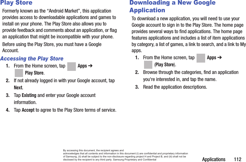 Applications       112Play StoreFormerly known as the “Android Market”, this application provides access to downloadable applications and games to install on your phone. The Play Store also allows you to provide feedback and comments about an application, or flag an application that might be incompatible with your phone. Before using the Play Store, you must have a Google Account.Accessing the Play Store1. From the Home screen, tap   Apps ➔  Play Store.2. If not already logged in with your Google account, tap Next.3. Tap Existing and enter your Google account information.4. Tap Accept to agree to the Play Store terms of service.Downloading a New Google ApplicationTo download a new application, you will need to use your Google account to sign in to the Play Store. The home page provides several ways to find applications. The home page features applications and includes a list of item applications by category, a list of games, a link to search, and a link to My apps.1. From the Home screen, tap   Apps ➔  (Play Store).2. Browse through the categories, find an application you&apos;re interested in, and tap the name.3. Read the application descriptions.By accessing this document, the recipient agrees and  acknowledges that all contents and information in this document (i) are confidential and proprietary information of Samsung, (ii) shall be subject to the non-disclosure regarding project H and Project B, and (iii) shall not be disclosed by the recipient to any third party. Samsung Proprietary and Confidential