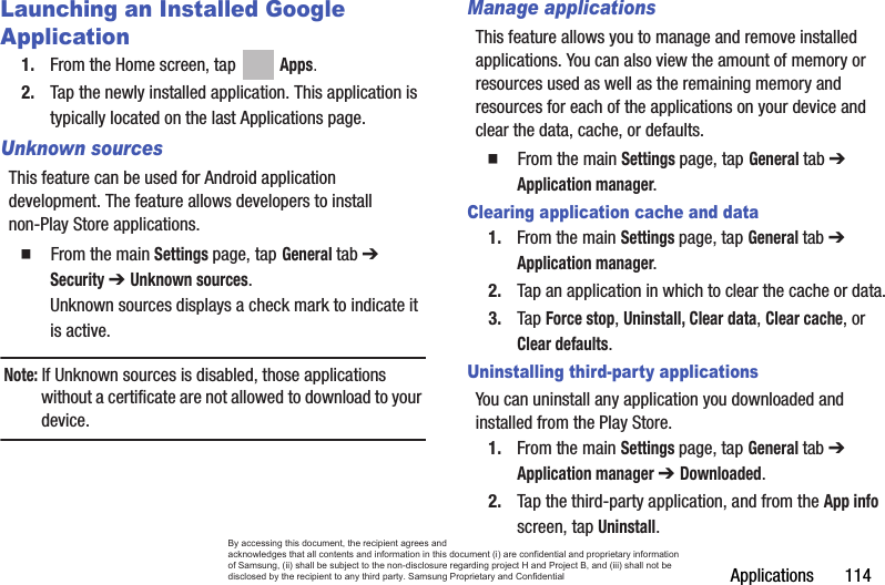 Applications       114Launching an Installed Google Application1. From the Home screen, tap   Apps.2. Tap the newly installed application. This application is typically located on the last Applications page.Unknown sourcesThis feature can be used for Android application development. The feature allows developers to install non-Play Store applications.  From the main Settings page, tap General tab ➔ Security ➔ Unknown sources.Unknown sources displays a check mark to indicate it is active.Note: If Unknown sources is disabled, those applications without a certificate are not allowed to download to your device.Manage applicationsThis feature allows you to manage and remove installed applications. You can also view the amount of memory or resources used as well as the remaining memory and resources for each of the applications on your device and clear the data, cache, or defaults.  From the main Settings page, tap General tab ➔ Application manager.Clearing application cache and data1. From the main Settings page, tap General tab ➔ Application manager.2. Tap an application in which to clear the cache or data.3. Tap Force stop, Uninstall, Clear data, Clear cache, or Clear defaults.Uninstalling third-party applicationsYou can uninstall any application you downloaded and installed from the Play Store.1. From the main Settings page, tap General tab ➔ Application manager ➔ Downloaded.2. Tap the third-party application, and from the App info screen, tap Uninstall. By accessing this document, the recipient agrees and  acknowledges that all contents and information in this document (i) are confidential and proprietary information of Samsung, (ii) shall be subject to the non-disclosure regarding project H and Project B, and (iii) shall not be disclosed by the recipient to any third party. Samsung Proprietary and Confidential