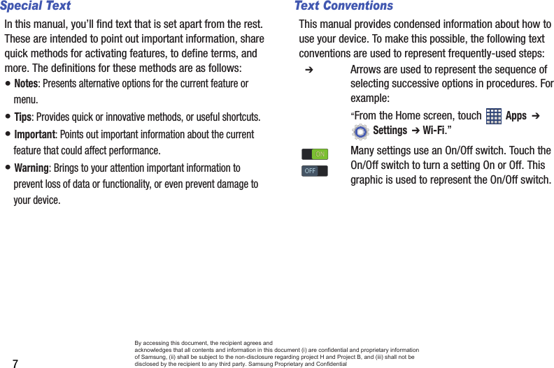 7Special TextIn this manual, you’ll find text that is set apart from the rest. These are intended to point out important information, share quick methods for activating features, to define terms, and more. The definitions for these methods are as follows:• Notes: Presents alternative options for the current feature or menu.• Tips: Provides quick or innovative methods, or useful shortcuts.• Important: Points out important information about the current feature that could affect performance.• Warning: Brings to your attention important information to prevent loss of data or functionality, or even prevent damage to your device.Text ConventionsThis manual provides condensed information about how to use your device. To make this possible, the following text conventions are used to represent frequently-used steps:  ➔ Arrows are used to represent the sequence of selecting successive options in procedures. For example:“From the Home screen, touch  Apps  ➔  Settings  ➔ Wi-Fi.”Many settings use an On/Off switch. Touch the On/Off switch to turn a setting On or Off. This graphic is used to represent the On/Off switch.ONONOFFOFFBy accessing this document, the recipient agrees and  acknowledges that all contents and information in this document (i) are confidential and proprietary information of Samsung, (ii) shall be subject to the non-disclosure regarding project H and Project B, and (iii) shall not be disclosed by the recipient to any third party. Samsung Proprietary and Confidential