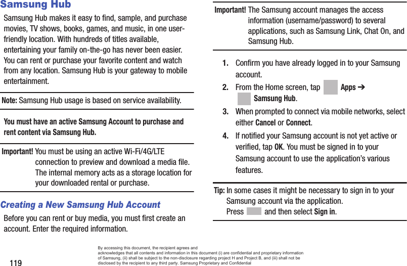 119Samsung HubSamsung Hub makes it easy to find, sample, and purchase movies, TV shows, books, games, and music, in one user-friendly location. With hundreds of titles available, entertaining your family on-the-go has never been easier. You can rent or purchase your favorite content and watch from any location. Samsung Hub is your gateway to mobile entertainment.Note: Samsung Hub usage is based on service availability.You must have an active Samsung Account to purchase and rent content via Samsung Hub.Important! You must be using an active Wi-Fi/4G/LTE connection to preview and download a media file. The internal memory acts as a storage location for your downloaded rental or purchase.Creating a New Samsung Hub AccountBefore you can rent or buy media, you must first create an account. Enter the required information.Important! The Samsung account manages the access information (username/password) to several applications, such as Samsung Link, Chat On, and Samsung Hub.1. Confirm you have already logged in to your Samsung account. 2. From the Home screen, tap   Apps ➔  Samsung Hub.3. When prompted to connect via mobile networks, select either Cancel or Connect.4. If notified your Samsung account is not yet active or verified, tap OK. You must be signed in to your Samsung account to use the application’s various features.Tip: In some cases it might be necessary to sign in to your Samsung account via the application. Press   and then select Sign in.By accessing this document, the recipient agrees and  acknowledges that all contents and information in this document (i) are confidential and proprietary information of Samsung, (ii) shall be subject to the non-disclosure regarding project H and Project B, and (iii) shall not be disclosed by the recipient to any third party. Samsung Proprietary and Confidential