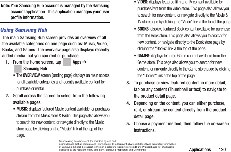 Applications       120Note: Your Samsung Hub account is managed by the Samsung account application. This application manages your user profile information.Using Samsung HubThe main Samsung Hub screen provides an overview of all the available categories on one page such as: Music, Video, Books, and Games. The overview page also displays recently added media that you can rent or purchase.1. From the Home screen, tap   Apps ➔  Samsung Hub. •The OVERVIEW screen (landing page) displays an main access for all available categories and recently available content for purchase or rental.2. Scroll across the screen to select from the following available pages:•MUSIC: displays featured Music content available for purchase/stream from the Music store &amp; Radio. This page also allows you to search for new content, or navigate directly to the Music store page by clicking on the &quot;Music” link at the top of the page. •VIDEO: displays featured film and TV content available for purchase/rent from the video store. This page also allows you to search for new content, or navigate directly to the Movie &amp; TV store page by clicking the &quot;Video&quot; link a the top of the page.• BOOKS: displays featured Book content available for purchase from the Book store. This page also allows you to search for new content, or navigate directly to the Book store page by clicking the &quot;Books&quot; link a the top of the page.• GAMES: displays featured Game content available from the Game store. This page also allows you to search for new content, or navigate directly to the Game store page by clicking the &quot;Games&quot; link a the top of the page.3. To purchase or view featured content in more detail, tap on any content (Thumbnail or text) to navigate to the product detail page.4. Depending on the content, you can either purchase, rent, or stream the content directly from the product detail page.5. Choose a payment method, then follow the on-screen instructions.By accessing this document, the recipient agrees and  acknowledges that all contents and information in this document (i) are confidential and proprietary information of Samsung, (ii) shall be subject to the non-disclosure regarding project H and Project B, and (iii) shall not be disclosed by the recipient to any third party. Samsung Proprietary and Confidential