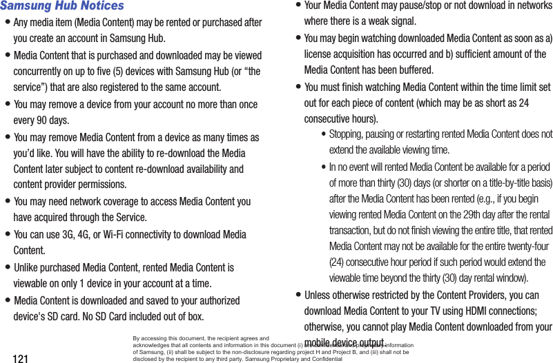 121Samsung Hub Notices• Any media item (Media Content) may be rented or purchased after you create an account in Samsung Hub. • Media Content that is purchased and downloaded may be viewed concurrently on up to five (5) devices with Samsung Hub (or “the service”) that are also registered to the same account. • You may remove a device from your account no more than once every 90 days. • You may remove Media Content from a device as many times as you’d like. You will have the ability to re-download the Media Content later subject to content re-download availability and content provider permissions. • You may need network coverage to access Media Content you have acquired through the Service. • You can use 3G, 4G, or Wi-Fi connectivity to download Media Content. • Unlike purchased Media Content, rented Media Content is viewable on only 1 device in your account at a time. • Media Content is downloaded and saved to your authorized device&apos;s SD card. No SD Card included out of box.• Your Media Content may pause/stop or not download in networks where there is a weak signal. • You may begin watching downloaded Media Content as soon as a) license acquisition has occurred and b) sufficient amount of the Media Content has been buffered.• You must finish watching Media Content within the time limit set out for each piece of content (which may be as short as 24 consecutive hours).•Stopping, pausing or restarting rented Media Content does not extend the available viewing time. •In no event will rented Media Content be available for a period of more than thirty (30) days (or shorter on a title-by-title basis) after the Media Content has been rented (e.g., if you begin viewing rented Media Content on the 29th day after the rental transaction, but do not finish viewing the entire title, that rented Media Content may not be available for the entire twenty-four (24) consecutive hour period if such period would extend the viewable time beyond the thirty (30) day rental window).• Unless otherwise restricted by the Content Providers, you can download Media Content to your TV using HDMI connections; otherwise, you cannot play Media Content downloaded from your mobile device output.By accessing this document, the recipient agrees and  acknowledges that all contents and information in this document (i) are confidential and proprietary information of Samsung, (ii) shall be subject to the non-disclosure regarding project H and Project B, and (iii) shall not be disclosed by the recipient to any third party. Samsung Proprietary and Confidential
