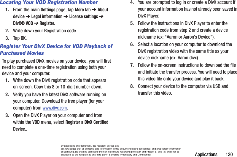 Applications       130Locating Your VOD Registration Number1. From the main Settings page, tap More tab ➔ About device ➔ Legal information ➔ License settings ➔ DivX® VOD ➔ Register.2. Write down your Registration code.3. Tap OK.Register Your DivX Device for VOD Playback of Purchased MoviesTo play purchased DivX movies on your device, you will first need to complete a one-time registration using both your device and your computer.  1. Write down the DivX registration code that appears on-screen. Copy this 8 or 10-digit number down.2. Verify you have the latest DivX software running on your computer. Download the free player (for your computer) from www.divx.com. 3. Open the DivX Player on your computer and from within the VOD menu, select Register a DivX Certified Device..4. You are prompted to log in or create a DivX account if your account information has not already been saved in DivX Player.5. Follow the instructions in DivX Player to enter the registration code from step 2 and create a device nickname (ex: “Aaron or Aaron’s Device”).6. Select a location on your computer to download the DivX registration video with the same title as your device nickname (ex: Aaron.divx).7. Follow the on-screen instructions to download the file and initiate the transfer process. You will need to place this video file onto your device and play it back.8. Connect your device to the computer via USB and transfer this video. By accessing this document, the recipient agrees and  acknowledges that all contents and information in this document (i) are confidential and proprietary information of Samsung, (ii) shall be subject to the non-disclosure regarding project H and Project B, and (iii) shall not be disclosed by the recipient to any third party. Samsung Proprietary and Confidential
