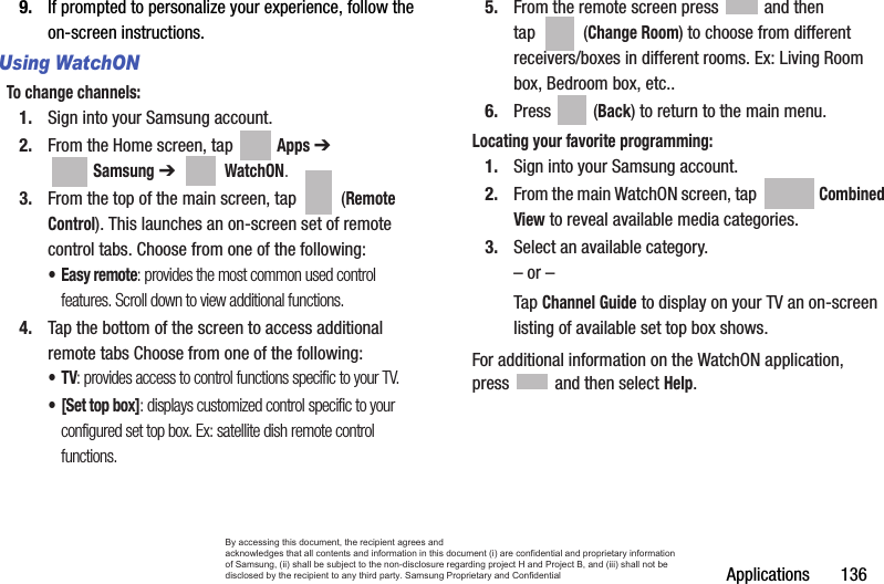Applications       1369. If prompted to personalize your experience, follow the on-screen instructions.Using WatchONTo change channels:1. Sign into your Samsung account. 2. From the Home screen, tap   Apps ➔  Samsung ➔   WatchON.3. From the top of the main screen, tap   (Remote Control). This launches an on-screen set of remote control tabs. Choose from one of the following:• Easy remote: provides the most common used control features. Scroll down to view additional functions.4. Tap the bottom of the screen to access additional remote tabs Choose from one of the following:•TV: provides access to control functions specific to your TV.• [Set top box]: displays customized control specific to your configured set top box. Ex: satellite dish remote control functions.5. From the remote screen press   and then tap  (Change Room) to choose from different receivers/boxes in different rooms. Ex: Living Room box, Bedroom box, etc..6. Press  (Back) to return to the main menu.Locating your favorite programming:1. Sign into your Samsung account. 2. From the main WatchON screen, tap   Combined View to reveal available media categories.  3. Select an available category.– or –Tap Channel Guide to display on your TV an on-screen listing of available set top box shows. For additional information on the WatchON application, press   and then select Help.By accessing this document, the recipient agrees and  acknowledges that all contents and information in this document (i) are confidential and proprietary information of Samsung, (ii) shall be subject to the non-disclosure regarding project H and Project B, and (iii) shall not be disclosed by the recipient to any third party. Samsung Proprietary and Confidential