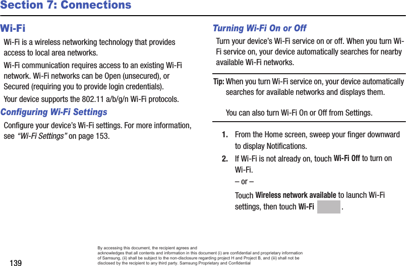 139Section 7: ConnectionsWi-FiWi-Fi is a wireless networking technology that provides access to local area networks.Wi-Fi communication requires access to an existing Wi-Fi network. Wi-Fi networks can be Open (unsecured), or Secured (requiring you to provide login credentials).Your device supports the 802.11 a/b/g/n Wi-Fi protocols.Configuring Wi-Fi SettingsConfigure your device’s Wi-Fi settings. For more information, see “Wi-Fi Settings” on page 153.Turning Wi-Fi On or OffTurn your device’s Wi-Fi service on or off. When you turn Wi-Fi service on, your device automatically searches for nearby available Wi-Fi networks.Tip: When you turn Wi-Fi service on, your device automatically searches for available networks and displays them.You can also turn Wi-Fi On or Off from Settings.1. From the Home screen, sweep your finger downward to display Notifications. 2. If Wi-Fi is not already on, touch Wi-Fi Off to turn on Wi-Fi.– or –Touch Wireless network available to launch Wi-Fi settings, then touch Wi-Fi .By accessing this document, the recipient agrees and  acknowledges that all contents and information in this document (i) are confidential and proprietary information of Samsung, (ii) shall be subject to the non-disclosure regarding project H and Project B, and (iii) shall not be disclosed by the recipient to any third party. Samsung Proprietary and Confidential