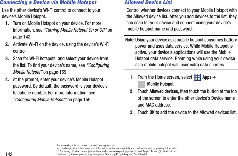 143Connecting a Device via Mobile HotspotUse the other device’s Wi-Fi control to connect to your device’s Mobile Hotspot.1. Turn on Mobile Hotspot on your device. For more information, see “Turning Mobile Hotspot On or Off” on page 142.2. Activate Wi-Fi on the device, using the device’s Wi-Fi control.3. Scan for Wi-Fi hotspots, and select your device from the list. To find your device’s name, see “Configuring Mobile Hotspot” on page 159.4. At the prompt, enter your device’s Mobile Hotspot password. By default, the password is your device’s telephone number. For more information, see “Configuring Mobile Hotspot” on page 159.Allowed Device ListControl whether devices connect to your Mobile Hotspot with the Allowed device list. After you add devices to the list, they can scan for your device and connect using your device’s mobile hotspot name and password.Note: Using your device as a mobile hotspot consumes battery power and uses data service. While Mobile Hotspot is active, your device’s applications will use the Mobile Hotspot data service. Roaming while using your device as a mobile hotspot will incur extra data charges.1. From the Home screen, select   Apps ➔  Mobile Hotspot.2. Touch Allowed devices, then touch the button at the top of the screen to enter the other device’s Device name and MAC address.3. Touch OK to add the device to the Allowed devices list.By accessing this document, the recipient agrees and  acknowledges that all contents and information in this document (i) are confidential and proprietary information of Samsung, (ii) shall be subject to the non-disclosure regarding project H and Project B, and (iii) shall not be disclosed by the recipient to any third party. Samsung Proprietary and Confidential