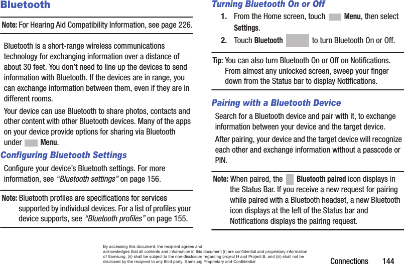 Connections       144BluetoothNote: For Hearing Aid Compatibility Information, see page 226.Bluetooth is a short-range wireless communications technology for exchanging information over a distance of about 30 feet. You don’t need to line up the devices to send information with Bluetooth. If the devices are in range, you can exchange information between them, even if they are in different rooms.Your device can use Bluetooth to share photos, contacts and other content with other Bluetooth devices. Many of the apps on your device provide options for sharing via Bluetooth under  Menu.Configuring Bluetooth SettingsConfigure your device’s Bluetooth settings. For more information, see “Bluetooth settings” on page 156.Note: Bluetooth profiles are specifications for services supported by individual devices. For a list of profiles your device supports, see “Bluetooth profiles” on page 155.Turning Bluetooth On or Off1. From the Home screen, touch  Menu, then select Settings.2. Touch Bluetooth   to turn Bluetooth On or Off.Tip: You can also turn Bluetooth On or Off on Notifications. From almost any unlocked screen, sweep your finger down from the Status bar to display Notifications.Pairing with a Bluetooth DeviceSearch for a Bluetooth device and pair with it, to exchange information between your device and the target device. After pairing, your device and the target device will recognize each other and exchange information without a passcode or PIN.Note: When paired, the   Bluetooth paired icon displays in the Status Bar. If you receive a new request for pairing while paired with a Bluetooth headset, a new Bluetooth icon displays at the left of the Status bar and Notifications displays the pairing request.By accessing this document, the recipient agrees and  acknowledges that all contents and information in this document (i) are confidential and proprietary information of Samsung, (ii) shall be subject to the non-disclosure regarding project H and Project B, and (iii) shall not be disclosed by the recipient to any third party. Samsung Proprietary and Confidential