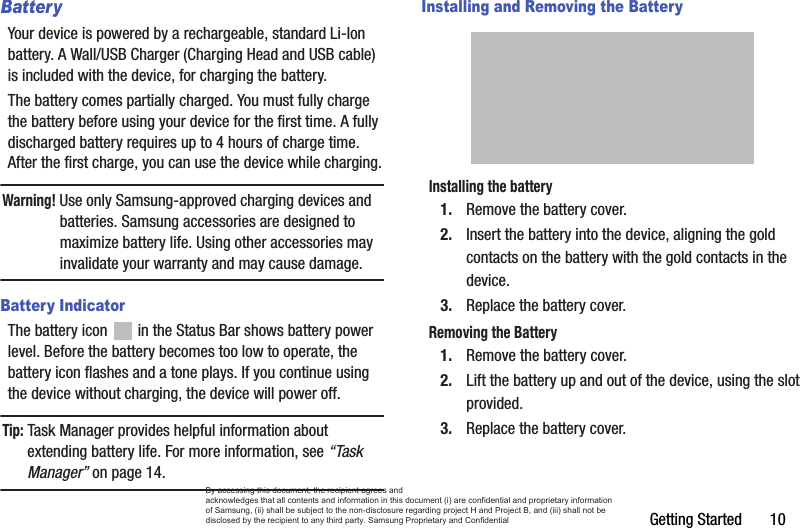 Getting Started       10BatteryYour device is powered by a rechargeable, standard Li-Ion battery. A Wall/USB Charger (Charging Head and USB cable) is included with the device, for charging the battery. The battery comes partially charged. You must fully charge the battery before using your device for the first time. A fully discharged battery requires up to 4 hours of charge time. After the first charge, you can use the device while charging.Warning! Use only Samsung-approved charging devices and batteries. Samsung accessories are designed to maximize battery life. Using other accessories may invalidate your warranty and may cause damage.Battery IndicatorThe battery icon   in the Status Bar shows battery power level. Before the battery becomes too low to operate, the battery icon flashes and a tone plays. If you continue using the device without charging, the device will power off.Tip: Task Manager provides helpful information about extending battery life. For more information, see “Task Manager” on page 14.Installing and Removing the BatteryInstalling the battery1. Remove the battery cover.2. Insert the battery into the device, aligning the gold contacts on the battery with the gold contacts in the device.3. Replace the battery cover.Removing the Battery1. Remove the battery cover. 2. Lift the battery up and out of the device, using the slot provided.3. Replace the battery cover.By accessing this document, the recipient agrees and  acknowledges that all contents and information in this document (i) are confidential and proprietary information of Samsung, (ii) shall be subject to the non-disclosure regarding project H and Project B, and (iii) shall not be disclosed by the recipient to any third party. Samsung Proprietary and Confidential