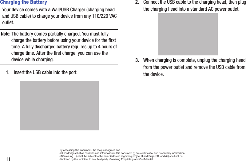 11Charging the BatteryYour device comes with a Wall/USB Charger (charging head and USB cable) to charge your device from any 110/220 VAC outlet.Note: The battery comes partially charged. You must fully charge the battery before using your device for the first time. A fully discharged battery requires up to 4 hours of charge time. After the first charge, you can use the device while charging.1. Insert the USB cable into the port.2. Connect the USB cable to the charging head, then plug the charging head into a standard AC power outlet.3. When charging is complete, unplug the charging head from the power outlet and remove the USB cable from the device.By accessing this document, the recipient agrees and  acknowledges that all contents and information in this document (i) are confidential and proprietary information of Samsung, (ii) shall be subject to the non-disclosure regarding project H and Project B, and (iii) shall not be disclosed by the recipient to any third party. Samsung Proprietary and Confidential