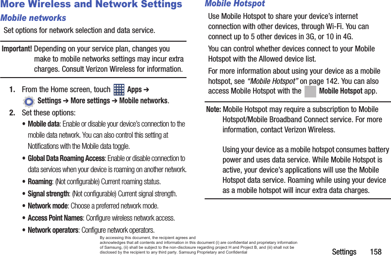 Settings       158More Wireless and Network SettingsMobile networksSet options for network selection and data service.Important! Depending on your service plan, changes you make to mobile networks settings may incur extra charges. Consult Verizon Wireless for information.1. From the Home screen, touch   Apps ➔  Settings ➔ More settings ➔ Mobile networks.2. Set these options:• Mobile data: Enable or disable your device’s connection to the mobile data network. You can also control this setting at Notifications with the Mobile data toggle.• Global Data Roaming Access: Enable or disable connection to data services when your device is roaming on another network.•Roaming: (Not configurable) Current roaming status.• Signal strength: (Not configurable) Current signal strength.•Network mode: Choose a preferred network mode.• Access Point Names: Configure wireless network access.• Network operators: Configure network operators.Mobile HotspotUse Mobile Hotspot to share your device’s internet connection with other devices, through Wi-Fi. You can connect up to 5 other devices in 3G, or 10 in 4G. You can control whether devices connect to your Mobile Hotspot with the Allowed device list.For more information about using your device as a mobile hotspot, see “Mobile Hotspot” on page 142. You can also access Mobile Hotspot with the   Mobile Hotspot app.Note: Mobile Hotspot may require a subscription to Mobile Hotspot/Mobile Broadband Connect service. For more information, contact Verizon Wireless.Using your device as a mobile hotspot consumes battery power and uses data service. While Mobile Hotspot is active, your device’s applications will use the Mobile Hotspot data service. Roaming while using your device as a mobile hotspot will incur extra data charges.By accessing this document, the recipient agrees and  acknowledges that all contents and information in this document (i) are confidential and proprietary information of Samsung, (ii) shall be subject to the non-disclosure regarding project H and Project B, and (iii) shall not be disclosed by the recipient to any third party. Samsung Proprietary and Confidential