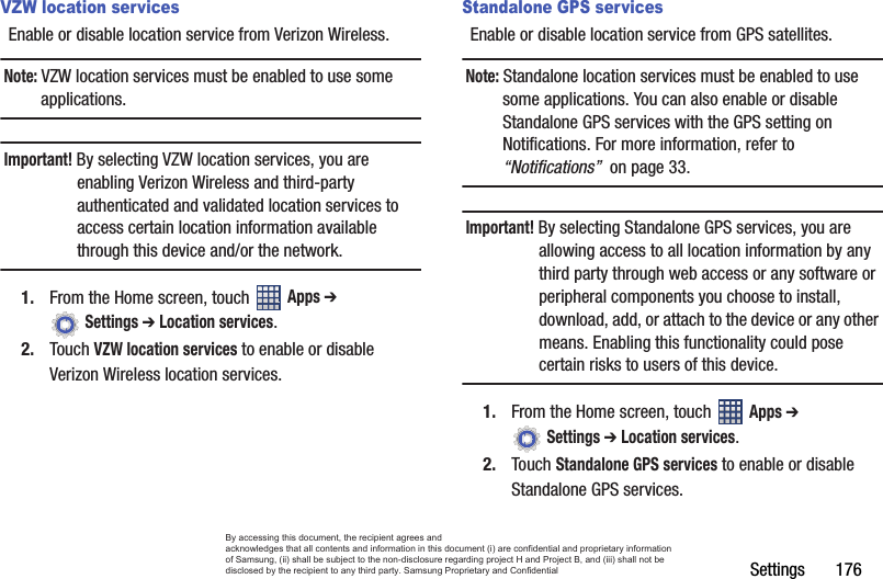 Settings       176VZW location servicesEnable or disable location service from Verizon Wireless.Note: VZW location services must be enabled to use some applications.Important! By selecting VZW location services, you are enabling Verizon Wireless and third-party authenticated and validated location services to access certain location information available through this device and/or the network.1. From the Home screen, touch   Apps ➔  Settings ➔ Location services.2. Touch VZW location services to enable or disable Verizon Wireless location services.Standalone GPS servicesEnable or disable location service from GPS satellites. Note: Standalone location services must be enabled to use some applications. You can also enable or disable Standalone GPS services with the GPS setting on Notifications. For more information, refer to “Notifications”  on page 33.Important! By selecting Standalone GPS services, you are allowing access to all location information by any third party through web access or any software or peripheral components you choose to install, download, add, or attach to the device or any other means. Enabling this functionality could pose certain risks to users of this device.1. From the Home screen, touch   Apps ➔  Settings ➔ Location services.2. Touch Standalone GPS services to enable or disable Standalone GPS services.By accessing this document, the recipient agrees and  acknowledges that all contents and information in this document (i) are confidential and proprietary information of Samsung, (ii) shall be subject to the non-disclosure regarding project H and Project B, and (iii) shall not be disclosed by the recipient to any third party. Samsung Proprietary and Confidential