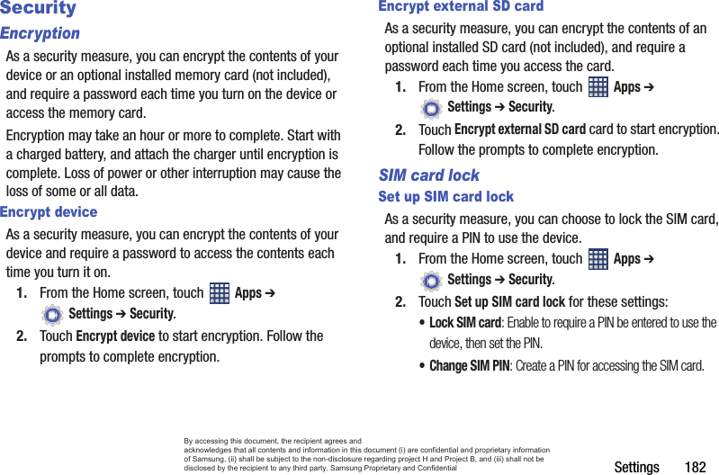 Settings       182SecurityEncryptionAs a security measure, you can encrypt the contents of your device or an optional installed memory card (not included), and require a password each time you turn on the device or access the memory card.Encryption may take an hour or more to complete. Start with a charged battery, and attach the charger until encryption is complete. Loss of power or other interruption may cause the loss of some or all data.Encrypt deviceAs a security measure, you can encrypt the contents of your device and require a password to access the contents each time you turn it on.1. From the Home screen, touch   Apps ➔  Settings ➔ Security.2. Touch Encrypt device to start encryption. Follow the prompts to complete encryption.Encrypt external SD cardAs a security measure, you can encrypt the contents of an optional installed SD card (not included), and require a password each time you access the card.1. From the Home screen, touch   Apps ➔  Settings ➔ Security.2. Touch Encrypt external SD card card to start encryption. Follow the prompts to complete encryption.SIM card lockSet up SIM card lockAs a security measure, you can choose to lock the SIM card, and require a PIN to use the device.1. From the Home screen, touch   Apps ➔  Settings ➔ Security.2. Touch Set up SIM card lock for these settings:•Lock SIM card: Enable to require a PIN be entered to use the device, then set the PIN.• Change SIM PIN: Create a PIN for accessing the SIM card.By accessing this document, the recipient agrees and  acknowledges that all contents and information in this document (i) are confidential and proprietary information of Samsung, (ii) shall be subject to the non-disclosure regarding project H and Project B, and (iii) shall not be disclosed by the recipient to any third party. Samsung Proprietary and Confidential
